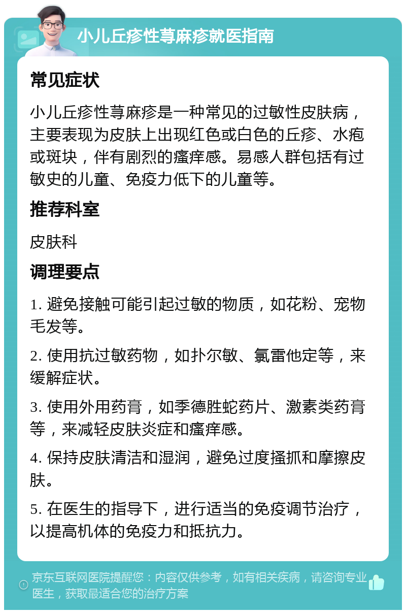 小儿丘疹性荨麻疹就医指南 常见症状 小儿丘疹性荨麻疹是一种常见的过敏性皮肤病，主要表现为皮肤上出现红色或白色的丘疹、水疱或斑块，伴有剧烈的瘙痒感。易感人群包括有过敏史的儿童、免疫力低下的儿童等。 推荐科室 皮肤科 调理要点 1. 避免接触可能引起过敏的物质，如花粉、宠物毛发等。 2. 使用抗过敏药物，如扑尔敏、氯雷他定等，来缓解症状。 3. 使用外用药膏，如季德胜蛇药片、激素类药膏等，来减轻皮肤炎症和瘙痒感。 4. 保持皮肤清洁和湿润，避免过度搔抓和摩擦皮肤。 5. 在医生的指导下，进行适当的免疫调节治疗，以提高机体的免疫力和抵抗力。