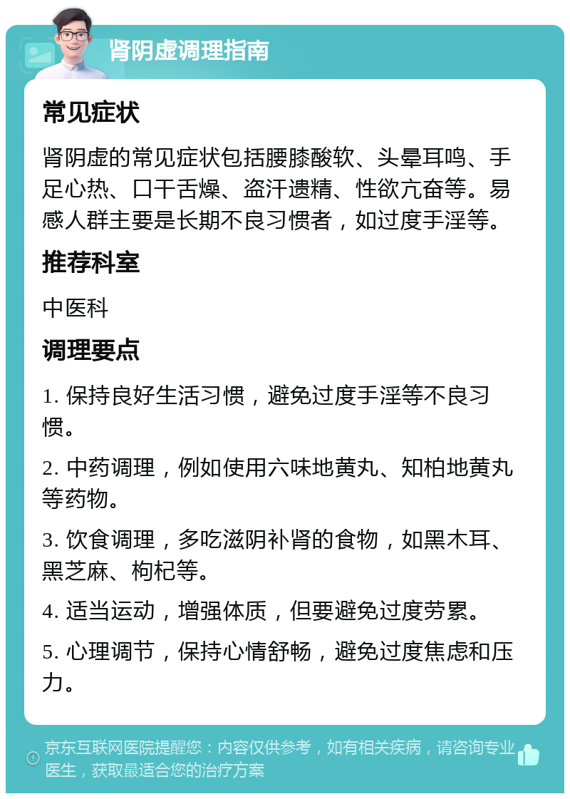 肾阴虚调理指南 常见症状 肾阴虚的常见症状包括腰膝酸软、头晕耳鸣、手足心热、口干舌燥、盗汗遗精、性欲亢奋等。易感人群主要是长期不良习惯者，如过度手淫等。 推荐科室 中医科 调理要点 1. 保持良好生活习惯，避免过度手淫等不良习惯。 2. 中药调理，例如使用六味地黄丸、知柏地黄丸等药物。 3. 饮食调理，多吃滋阴补肾的食物，如黑木耳、黑芝麻、枸杞等。 4. 适当运动，增强体质，但要避免过度劳累。 5. 心理调节，保持心情舒畅，避免过度焦虑和压力。