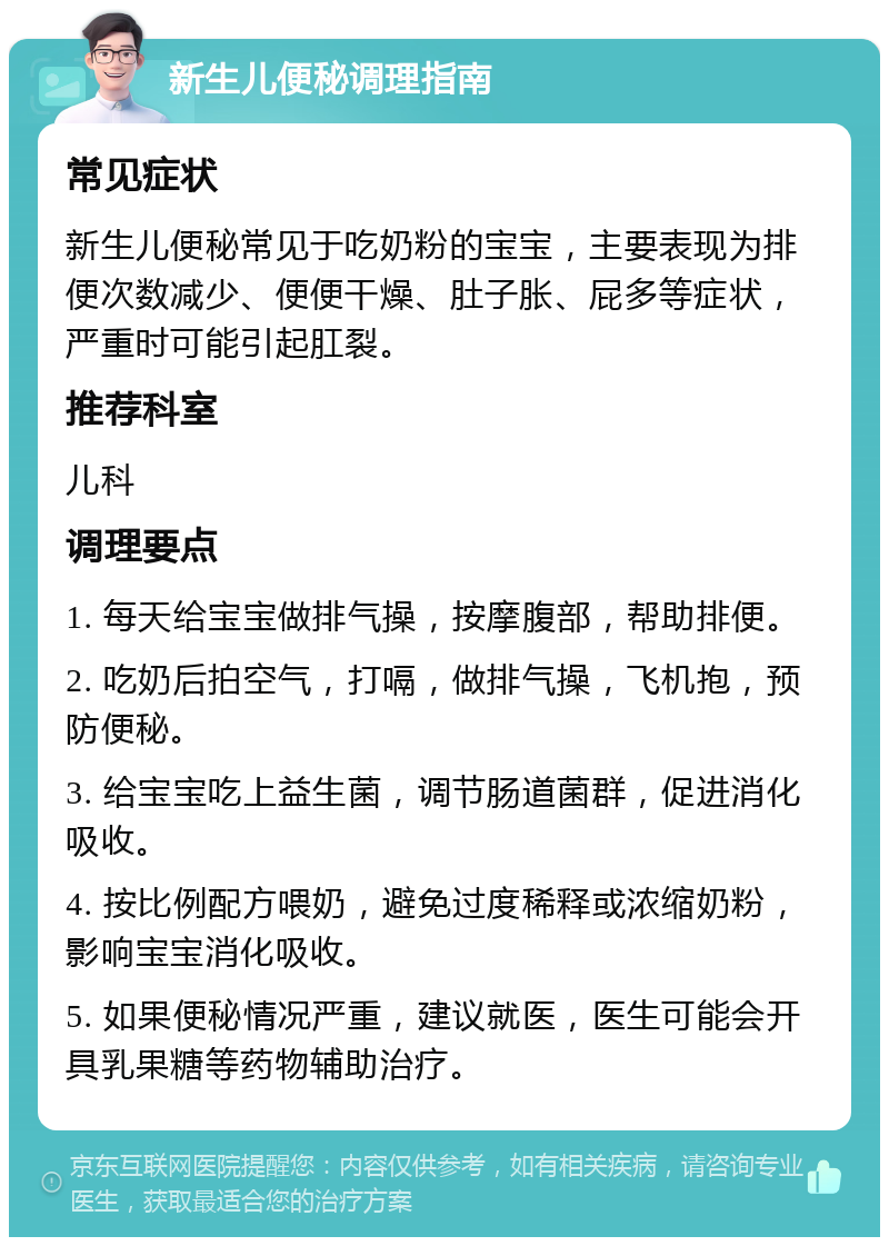 新生儿便秘调理指南 常见症状 新生儿便秘常见于吃奶粉的宝宝，主要表现为排便次数减少、便便干燥、肚子胀、屁多等症状，严重时可能引起肛裂。 推荐科室 儿科 调理要点 1. 每天给宝宝做排气操，按摩腹部，帮助排便。 2. 吃奶后拍空气，打嗝，做排气操，飞机抱，预防便秘。 3. 给宝宝吃上益生菌，调节肠道菌群，促进消化吸收。 4. 按比例配方喂奶，避免过度稀释或浓缩奶粉，影响宝宝消化吸收。 5. 如果便秘情况严重，建议就医，医生可能会开具乳果糖等药物辅助治疗。