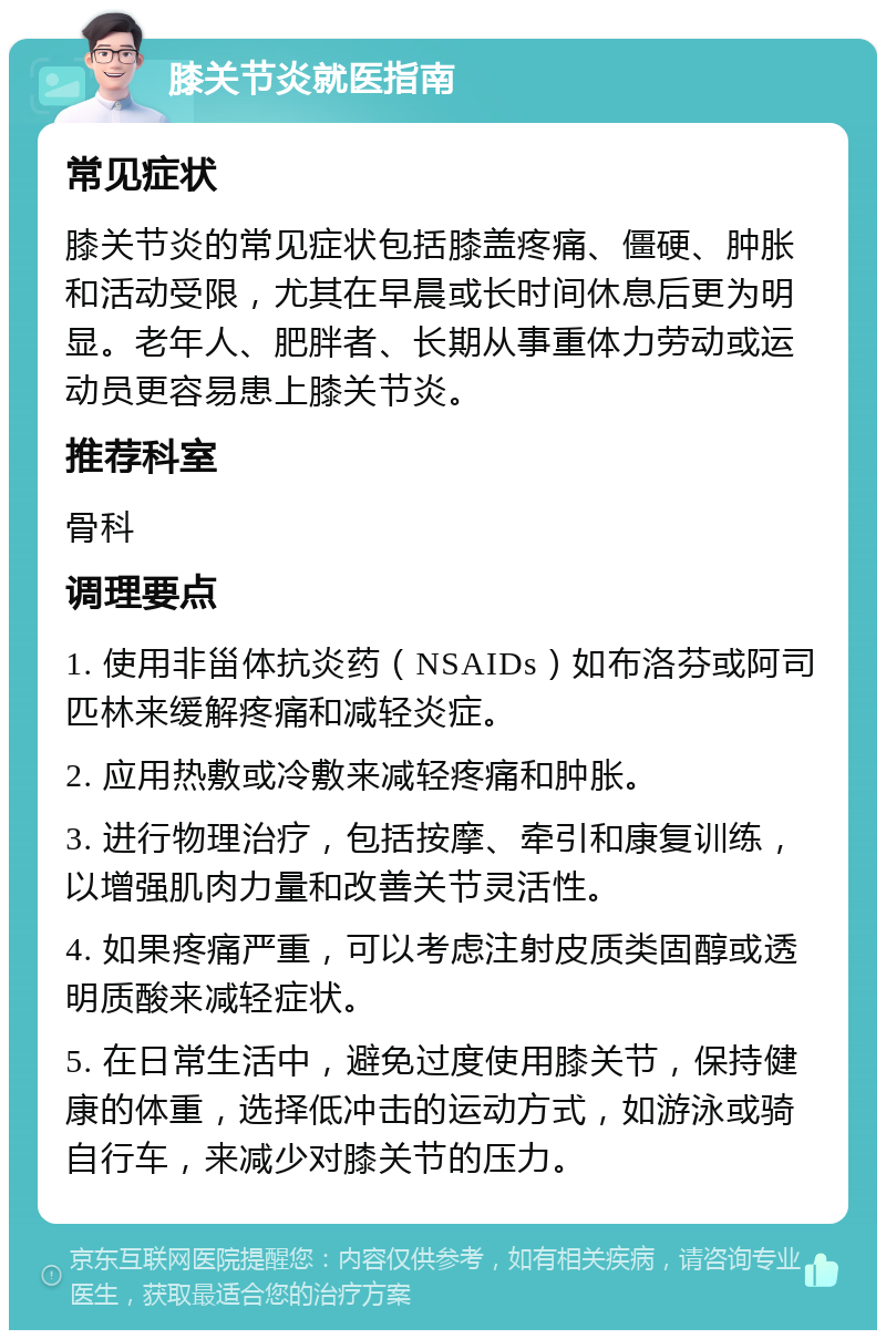 膝关节炎就医指南 常见症状 膝关节炎的常见症状包括膝盖疼痛、僵硬、肿胀和活动受限，尤其在早晨或长时间休息后更为明显。老年人、肥胖者、长期从事重体力劳动或运动员更容易患上膝关节炎。 推荐科室 骨科 调理要点 1. 使用非甾体抗炎药（NSAIDs）如布洛芬或阿司匹林来缓解疼痛和减轻炎症。 2. 应用热敷或冷敷来减轻疼痛和肿胀。 3. 进行物理治疗，包括按摩、牵引和康复训练，以增强肌肉力量和改善关节灵活性。 4. 如果疼痛严重，可以考虑注射皮质类固醇或透明质酸来减轻症状。 5. 在日常生活中，避免过度使用膝关节，保持健康的体重，选择低冲击的运动方式，如游泳或骑自行车，来减少对膝关节的压力。