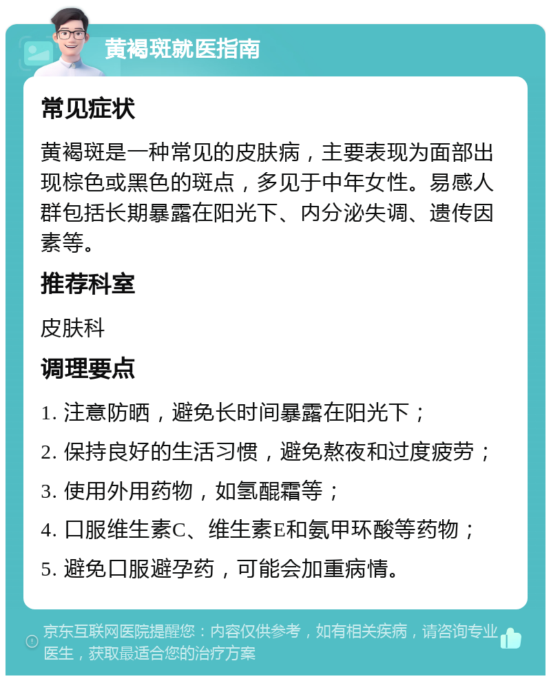 黄褐斑就医指南 常见症状 黄褐斑是一种常见的皮肤病，主要表现为面部出现棕色或黑色的斑点，多见于中年女性。易感人群包括长期暴露在阳光下、内分泌失调、遗传因素等。 推荐科室 皮肤科 调理要点 1. 注意防晒，避免长时间暴露在阳光下； 2. 保持良好的生活习惯，避免熬夜和过度疲劳； 3. 使用外用药物，如氢醌霜等； 4. 口服维生素C、维生素E和氨甲环酸等药物； 5. 避免口服避孕药，可能会加重病情。