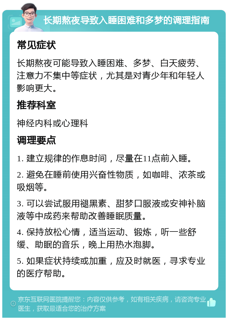 长期熬夜导致入睡困难和多梦的调理指南 常见症状 长期熬夜可能导致入睡困难、多梦、白天疲劳、注意力不集中等症状，尤其是对青少年和年轻人影响更大。 推荐科室 神经内科或心理科 调理要点 1. 建立规律的作息时间，尽量在11点前入睡。 2. 避免在睡前使用兴奋性物质，如咖啡、浓茶或吸烟等。 3. 可以尝试服用褪黑素、甜梦口服液或安神补脑液等中成药来帮助改善睡眠质量。 4. 保持放松心情，适当运动、锻炼，听一些舒缓、助眠的音乐，晚上用热水泡脚。 5. 如果症状持续或加重，应及时就医，寻求专业的医疗帮助。