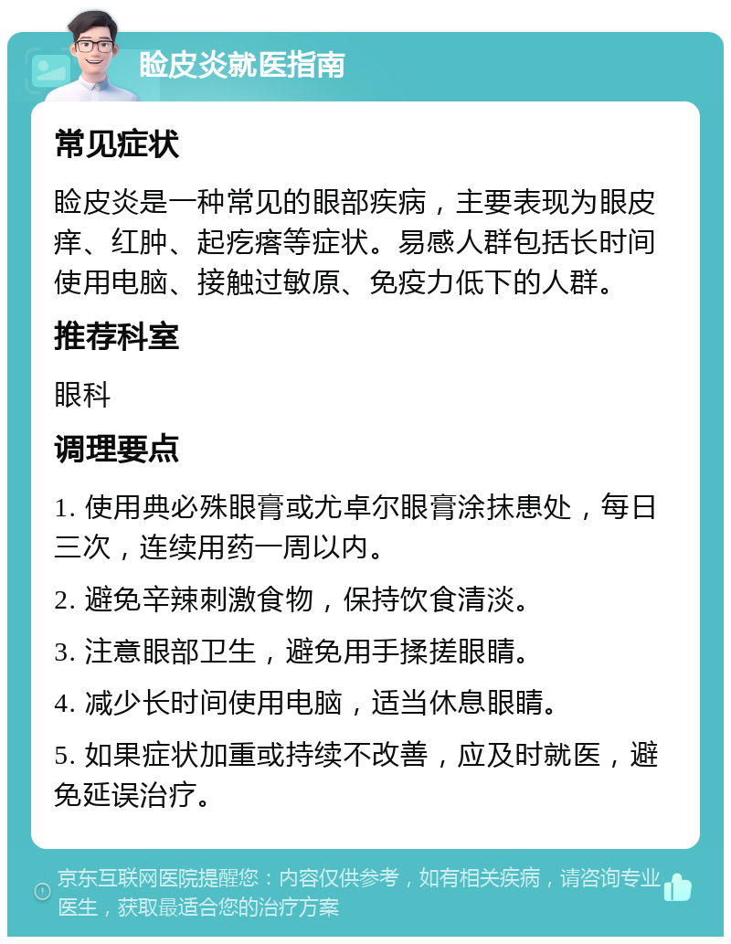 睑皮炎就医指南 常见症状 睑皮炎是一种常见的眼部疾病，主要表现为眼皮痒、红肿、起疙瘩等症状。易感人群包括长时间使用电脑、接触过敏原、免疫力低下的人群。 推荐科室 眼科 调理要点 1. 使用典必殊眼膏或尤卓尔眼膏涂抹患处，每日三次，连续用药一周以内。 2. 避免辛辣刺激食物，保持饮食清淡。 3. 注意眼部卫生，避免用手揉搓眼睛。 4. 减少长时间使用电脑，适当休息眼睛。 5. 如果症状加重或持续不改善，应及时就医，避免延误治疗。