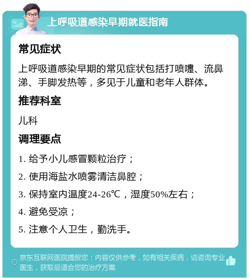 上呼吸道感染早期就医指南 常见症状 上呼吸道感染早期的常见症状包括打喷嚏、流鼻涕、手脚发热等，多见于儿童和老年人群体。 推荐科室 儿科 调理要点 1. 给予小儿感冒颗粒治疗； 2. 使用海盐水喷雾清洁鼻腔； 3. 保持室内温度24-26℃，湿度50%左右； 4. 避免受凉； 5. 注意个人卫生，勤洗手。