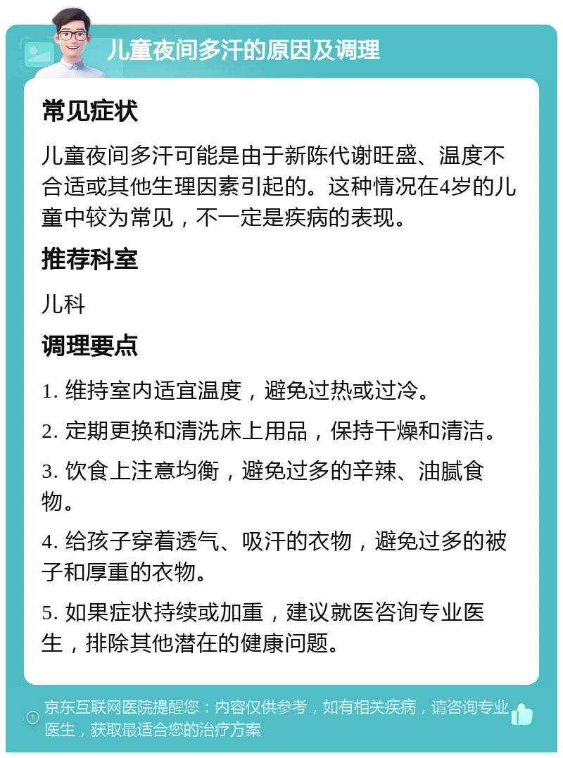 儿童夜间多汗的原因及调理 常见症状 儿童夜间多汗可能是由于新陈代谢旺盛、温度不合适或其他生理因素引起的。这种情况在4岁的儿童中较为常见，不一定是疾病的表现。 推荐科室 儿科 调理要点 1. 维持室内适宜温度，避免过热或过冷。 2. 定期更换和清洗床上用品，保持干燥和清洁。 3. 饮食上注意均衡，避免过多的辛辣、油腻食物。 4. 给孩子穿着透气、吸汗的衣物，避免过多的被子和厚重的衣物。 5. 如果症状持续或加重，建议就医咨询专业医生，排除其他潜在的健康问题。