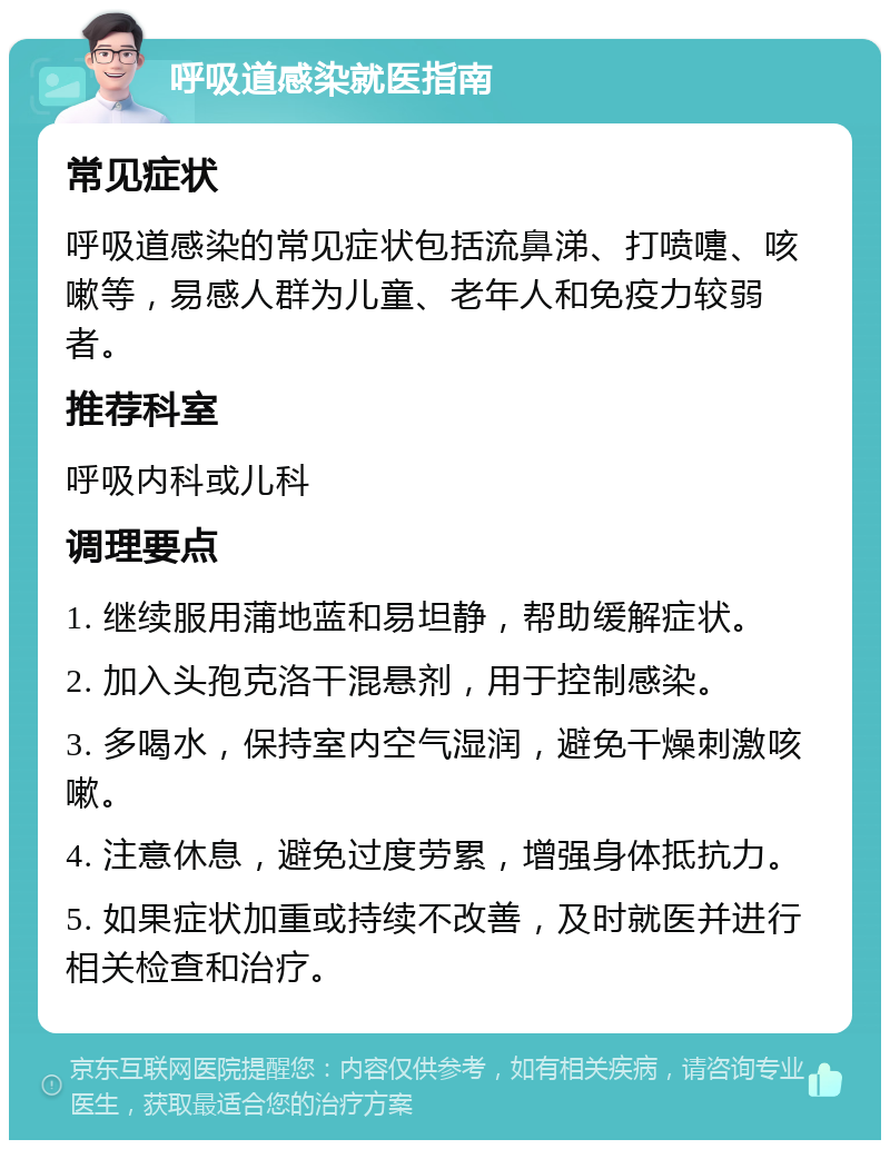 呼吸道感染就医指南 常见症状 呼吸道感染的常见症状包括流鼻涕、打喷嚏、咳嗽等，易感人群为儿童、老年人和免疫力较弱者。 推荐科室 呼吸内科或儿科 调理要点 1. 继续服用蒲地蓝和易坦静，帮助缓解症状。 2. 加入头孢克洛干混悬剂，用于控制感染。 3. 多喝水，保持室内空气湿润，避免干燥刺激咳嗽。 4. 注意休息，避免过度劳累，增强身体抵抗力。 5. 如果症状加重或持续不改善，及时就医并进行相关检查和治疗。