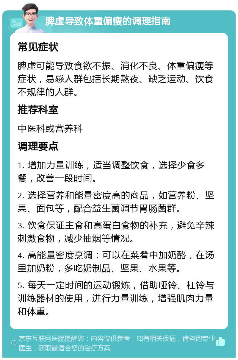 脾虚导致体重偏瘦的调理指南 常见症状 脾虚可能导致食欲不振、消化不良、体重偏瘦等症状，易感人群包括长期熬夜、缺乏运动、饮食不规律的人群。 推荐科室 中医科或营养科 调理要点 1. 增加力量训练，适当调整饮食，选择少食多餐，改善一段时间。 2. 选择营养和能量密度高的商品，如营养粉、坚果、面包等，配合益生菌调节胃肠菌群。 3. 饮食保证主食和高蛋白食物的补充，避免辛辣刺激食物，减少抽烟等情况。 4. 高能量密度烹调：可以在菜肴中加奶酪，在汤里加奶粉，多吃奶制品、坚果、水果等。 5. 每天一定时间的运动锻炼，借助哑铃、杠铃与训练器材的使用，进行力量训练，增强肌肉力量和体重。