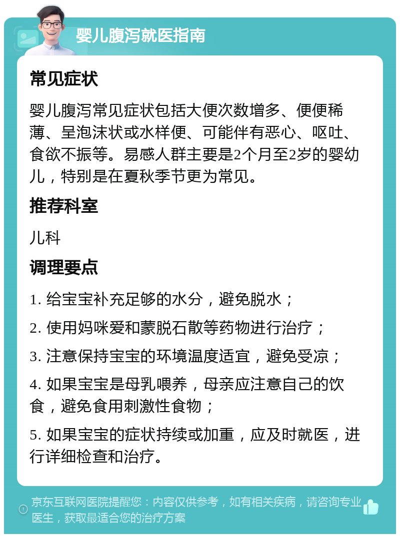 婴儿腹泻就医指南 常见症状 婴儿腹泻常见症状包括大便次数增多、便便稀薄、呈泡沫状或水样便、可能伴有恶心、呕吐、食欲不振等。易感人群主要是2个月至2岁的婴幼儿，特别是在夏秋季节更为常见。 推荐科室 儿科 调理要点 1. 给宝宝补充足够的水分，避免脱水； 2. 使用妈咪爱和蒙脱石散等药物进行治疗； 3. 注意保持宝宝的环境温度适宜，避免受凉； 4. 如果宝宝是母乳喂养，母亲应注意自己的饮食，避免食用刺激性食物； 5. 如果宝宝的症状持续或加重，应及时就医，进行详细检查和治疗。