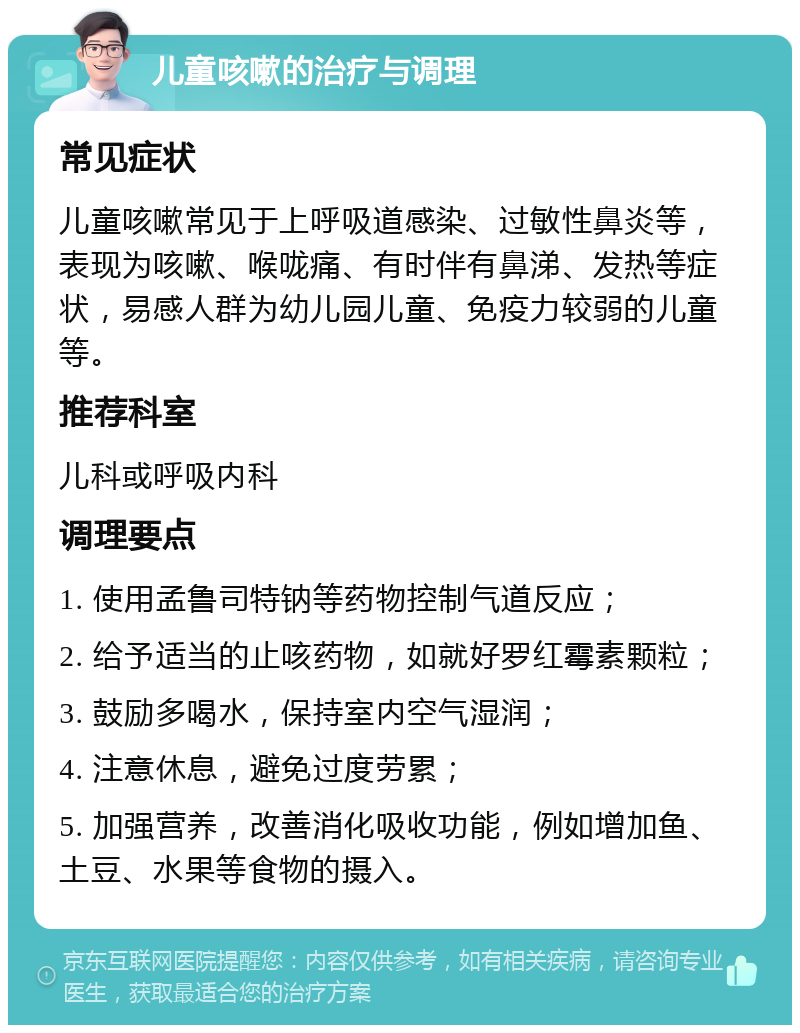 儿童咳嗽的治疗与调理 常见症状 儿童咳嗽常见于上呼吸道感染、过敏性鼻炎等，表现为咳嗽、喉咙痛、有时伴有鼻涕、发热等症状，易感人群为幼儿园儿童、免疫力较弱的儿童等。 推荐科室 儿科或呼吸内科 调理要点 1. 使用孟鲁司特钠等药物控制气道反应； 2. 给予适当的止咳药物，如就好罗红霉素颗粒； 3. 鼓励多喝水，保持室内空气湿润； 4. 注意休息，避免过度劳累； 5. 加强营养，改善消化吸收功能，例如增加鱼、土豆、水果等食物的摄入。