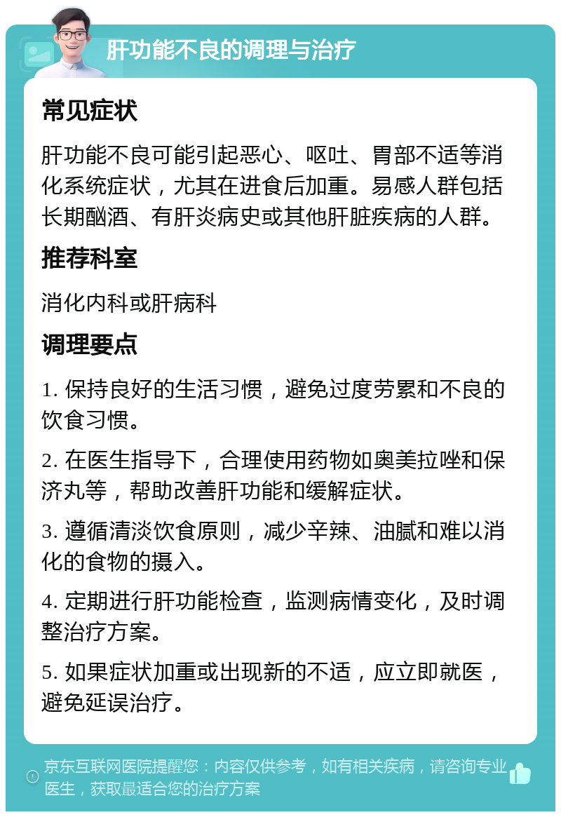 肝功能不良的调理与治疗 常见症状 肝功能不良可能引起恶心、呕吐、胃部不适等消化系统症状，尤其在进食后加重。易感人群包括长期酗酒、有肝炎病史或其他肝脏疾病的人群。 推荐科室 消化内科或肝病科 调理要点 1. 保持良好的生活习惯，避免过度劳累和不良的饮食习惯。 2. 在医生指导下，合理使用药物如奥美拉唑和保济丸等，帮助改善肝功能和缓解症状。 3. 遵循清淡饮食原则，减少辛辣、油腻和难以消化的食物的摄入。 4. 定期进行肝功能检查，监测病情变化，及时调整治疗方案。 5. 如果症状加重或出现新的不适，应立即就医，避免延误治疗。