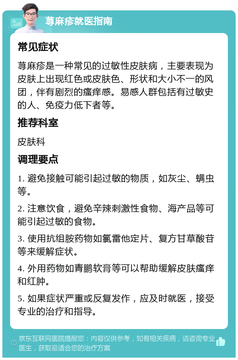 荨麻疹就医指南 常见症状 荨麻疹是一种常见的过敏性皮肤病，主要表现为皮肤上出现红色或皮肤色、形状和大小不一的风团，伴有剧烈的瘙痒感。易感人群包括有过敏史的人、免疫力低下者等。 推荐科室 皮肤科 调理要点 1. 避免接触可能引起过敏的物质，如灰尘、螨虫等。 2. 注意饮食，避免辛辣刺激性食物、海产品等可能引起过敏的食物。 3. 使用抗组胺药物如氯雷他定片、复方甘草酸苷等来缓解症状。 4. 外用药物如青鹏软膏等可以帮助缓解皮肤瘙痒和红肿。 5. 如果症状严重或反复发作，应及时就医，接受专业的治疗和指导。