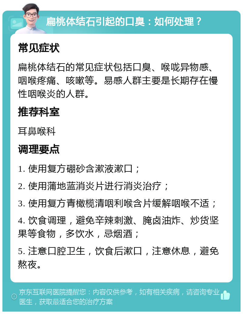 扁桃体结石引起的口臭：如何处理？ 常见症状 扁桃体结石的常见症状包括口臭、喉咙异物感、咽喉疼痛、咳嗽等。易感人群主要是长期存在慢性咽喉炎的人群。 推荐科室 耳鼻喉科 调理要点 1. 使用复方硼砂含漱液漱口； 2. 使用蒲地蓝消炎片进行消炎治疗； 3. 使用复方青橄榄清咽利喉含片缓解咽喉不适； 4. 饮食调理，避免辛辣刺激、腌卤油炸、炒货坚果等食物，多饮水，忌烟酒； 5. 注意口腔卫生，饮食后漱口，注意休息，避免熬夜。