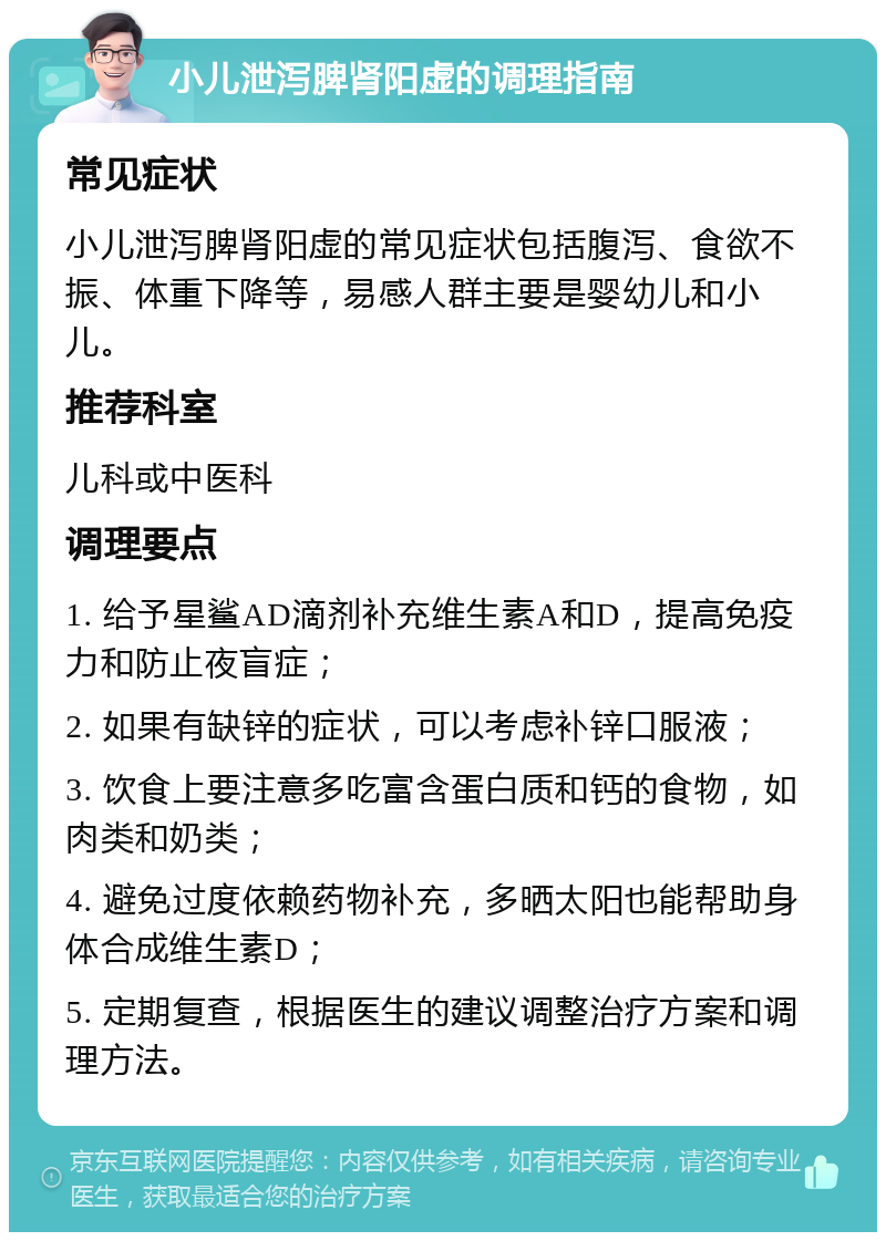 小儿泄泻脾肾阳虚的调理指南 常见症状 小儿泄泻脾肾阳虚的常见症状包括腹泻、食欲不振、体重下降等，易感人群主要是婴幼儿和小儿。 推荐科室 儿科或中医科 调理要点 1. 给予星鲨AD滴剂补充维生素A和D，提高免疫力和防止夜盲症； 2. 如果有缺锌的症状，可以考虑补锌口服液； 3. 饮食上要注意多吃富含蛋白质和钙的食物，如肉类和奶类； 4. 避免过度依赖药物补充，多晒太阳也能帮助身体合成维生素D； 5. 定期复查，根据医生的建议调整治疗方案和调理方法。