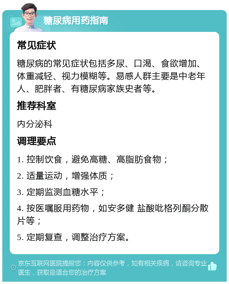 糖尿病用药指南 常见症状 糖尿病的常见症状包括多尿、口渴、食欲增加、体重减轻、视力模糊等。易感人群主要是中老年人、肥胖者、有糖尿病家族史者等。 推荐科室 内分泌科 调理要点 1. 控制饮食，避免高糖、高脂肪食物； 2. 适量运动，增强体质； 3. 定期监测血糖水平； 4. 按医嘱服用药物，如安多健 盐酸吡格列酮分散片等； 5. 定期复查，调整治疗方案。