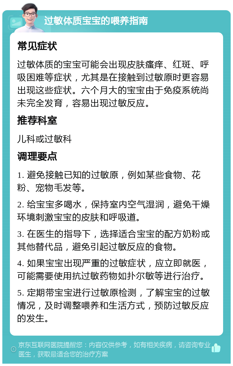 过敏体质宝宝的喂养指南 常见症状 过敏体质的宝宝可能会出现皮肤瘙痒、红斑、呼吸困难等症状，尤其是在接触到过敏原时更容易出现这些症状。六个月大的宝宝由于免疫系统尚未完全发育，容易出现过敏反应。 推荐科室 儿科或过敏科 调理要点 1. 避免接触已知的过敏原，例如某些食物、花粉、宠物毛发等。 2. 给宝宝多喝水，保持室内空气湿润，避免干燥环境刺激宝宝的皮肤和呼吸道。 3. 在医生的指导下，选择适合宝宝的配方奶粉或其他替代品，避免引起过敏反应的食物。 4. 如果宝宝出现严重的过敏症状，应立即就医，可能需要使用抗过敏药物如扑尔敏等进行治疗。 5. 定期带宝宝进行过敏原检测，了解宝宝的过敏情况，及时调整喂养和生活方式，预防过敏反应的发生。