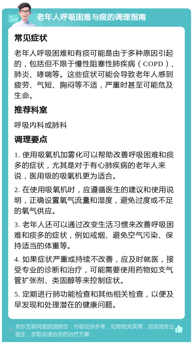 老年人呼吸困难与痰的调理指南 常见症状 老年人呼吸困难和有痰可能是由于多种原因引起的，包括但不限于慢性阻塞性肺疾病（COPD）、肺炎、哮喘等。这些症状可能会导致老年人感到疲劳、气短、胸闷等不适，严重时甚至可能危及生命。 推荐科室 呼吸内科或肺科 调理要点 1. 使用吸氧机加雾化可以帮助改善呼吸困难和痰多的症状，尤其是对于有心肺疾病的老年人来说，医用级的吸氧机更为适合。 2. 在使用吸氧机时，应遵循医生的建议和使用说明，正确设置氧气流量和湿度，避免过度或不足的氧气供应。 3. 老年人还可以通过改变生活习惯来改善呼吸困难和痰多的症状，例如戒烟、避免空气污染、保持适当的体重等。 4. 如果症状严重或持续不改善，应及时就医，接受专业的诊断和治疗，可能需要使用药物如支气管扩张剂、类固醇等来控制症状。 5. 定期进行肺功能检查和其他相关检查，以便及早发现和处理潜在的健康问题。