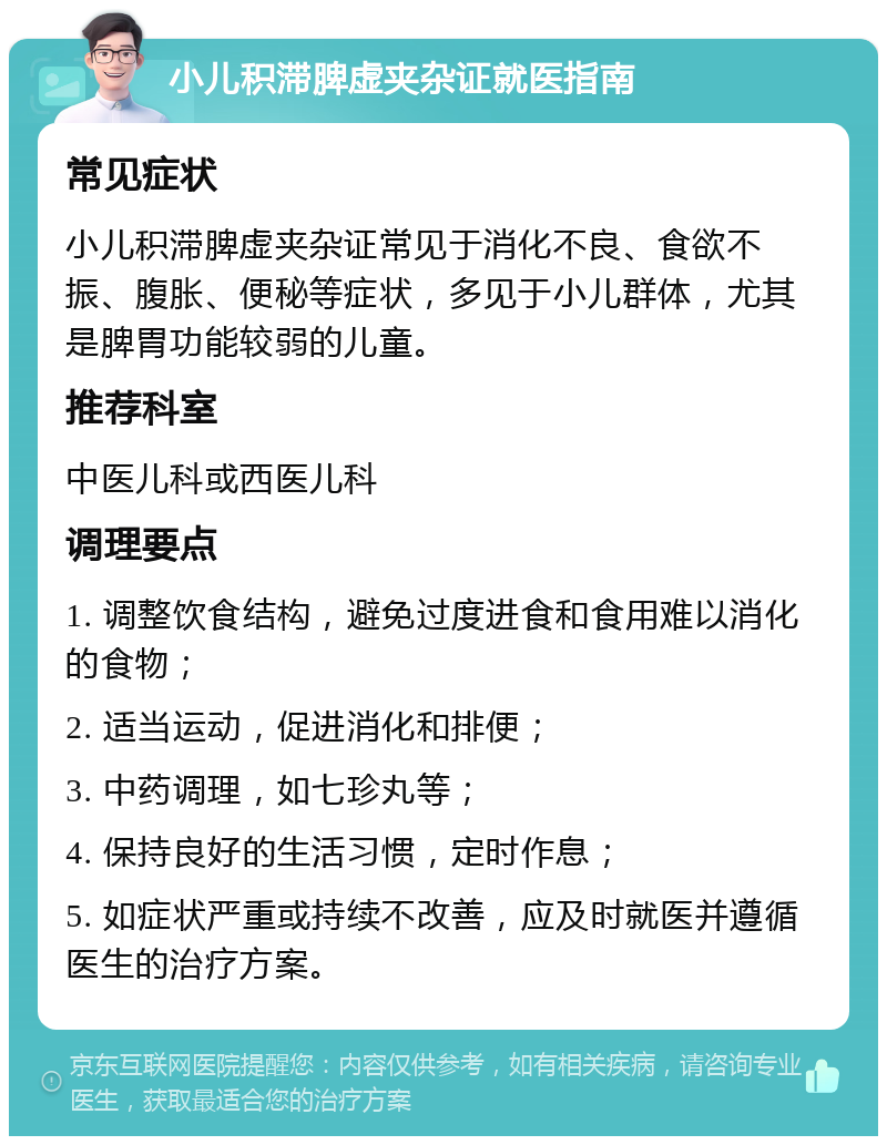 小儿积滞脾虚夹杂证就医指南 常见症状 小儿积滞脾虚夹杂证常见于消化不良、食欲不振、腹胀、便秘等症状，多见于小儿群体，尤其是脾胃功能较弱的儿童。 推荐科室 中医儿科或西医儿科 调理要点 1. 调整饮食结构，避免过度进食和食用难以消化的食物； 2. 适当运动，促进消化和排便； 3. 中药调理，如七珍丸等； 4. 保持良好的生活习惯，定时作息； 5. 如症状严重或持续不改善，应及时就医并遵循医生的治疗方案。