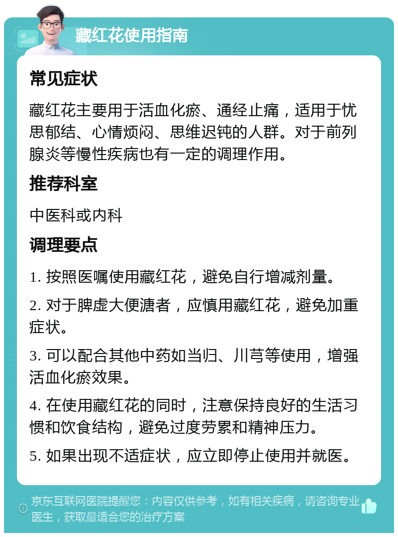 藏红花使用指南 常见症状 藏红花主要用于活血化瘀、通经止痛，适用于忧思郁结、心情烦闷、思维迟钝的人群。对于前列腺炎等慢性疾病也有一定的调理作用。 推荐科室 中医科或内科 调理要点 1. 按照医嘱使用藏红花，避免自行增减剂量。 2. 对于脾虚大便溏者，应慎用藏红花，避免加重症状。 3. 可以配合其他中药如当归、川芎等使用，增强活血化瘀效果。 4. 在使用藏红花的同时，注意保持良好的生活习惯和饮食结构，避免过度劳累和精神压力。 5. 如果出现不适症状，应立即停止使用并就医。