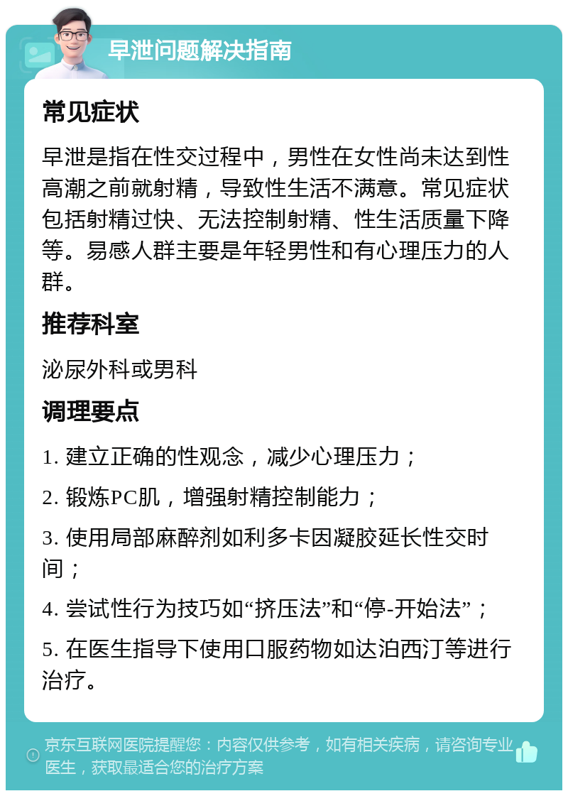 早泄问题解决指南 常见症状 早泄是指在性交过程中，男性在女性尚未达到性高潮之前就射精，导致性生活不满意。常见症状包括射精过快、无法控制射精、性生活质量下降等。易感人群主要是年轻男性和有心理压力的人群。 推荐科室 泌尿外科或男科 调理要点 1. 建立正确的性观念，减少心理压力； 2. 锻炼PC肌，增强射精控制能力； 3. 使用局部麻醉剂如利多卡因凝胶延长性交时间； 4. 尝试性行为技巧如“挤压法”和“停-开始法”； 5. 在医生指导下使用口服药物如达泊西汀等进行治疗。