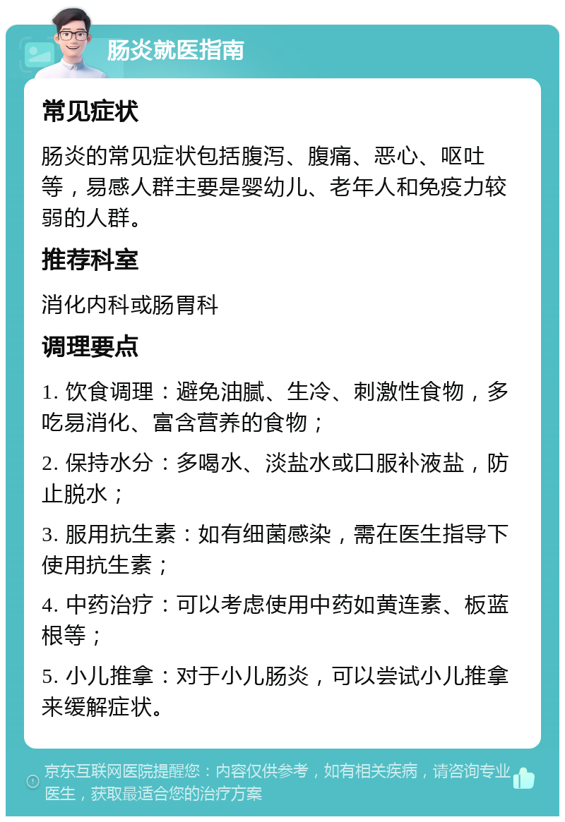 肠炎就医指南 常见症状 肠炎的常见症状包括腹泻、腹痛、恶心、呕吐等，易感人群主要是婴幼儿、老年人和免疫力较弱的人群。 推荐科室 消化内科或肠胃科 调理要点 1. 饮食调理：避免油腻、生冷、刺激性食物，多吃易消化、富含营养的食物； 2. 保持水分：多喝水、淡盐水或口服补液盐，防止脱水； 3. 服用抗生素：如有细菌感染，需在医生指导下使用抗生素； 4. 中药治疗：可以考虑使用中药如黄连素、板蓝根等； 5. 小儿推拿：对于小儿肠炎，可以尝试小儿推拿来缓解症状。