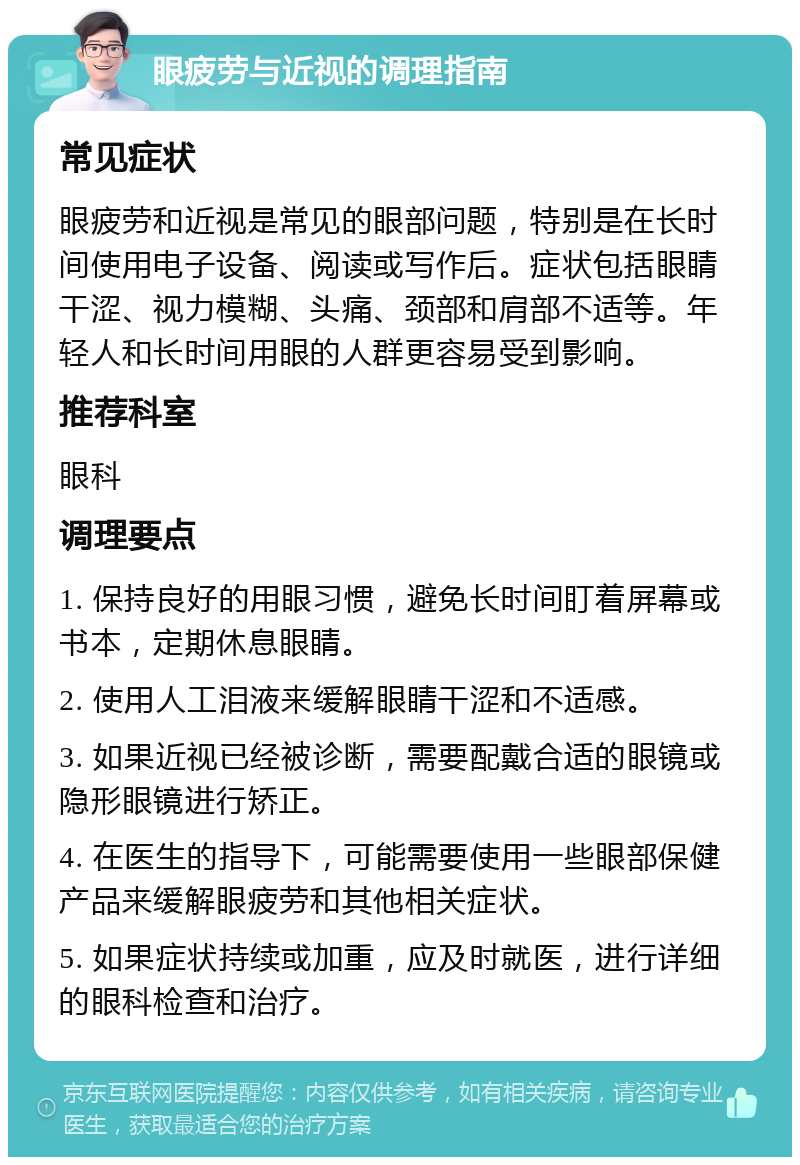 眼疲劳与近视的调理指南 常见症状 眼疲劳和近视是常见的眼部问题，特别是在长时间使用电子设备、阅读或写作后。症状包括眼睛干涩、视力模糊、头痛、颈部和肩部不适等。年轻人和长时间用眼的人群更容易受到影响。 推荐科室 眼科 调理要点 1. 保持良好的用眼习惯，避免长时间盯着屏幕或书本，定期休息眼睛。 2. 使用人工泪液来缓解眼睛干涩和不适感。 3. 如果近视已经被诊断，需要配戴合适的眼镜或隐形眼镜进行矫正。 4. 在医生的指导下，可能需要使用一些眼部保健产品来缓解眼疲劳和其他相关症状。 5. 如果症状持续或加重，应及时就医，进行详细的眼科检查和治疗。