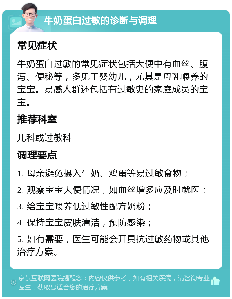 牛奶蛋白过敏的诊断与调理 常见症状 牛奶蛋白过敏的常见症状包括大便中有血丝、腹泻、便秘等，多见于婴幼儿，尤其是母乳喂养的宝宝。易感人群还包括有过敏史的家庭成员的宝宝。 推荐科室 儿科或过敏科 调理要点 1. 母亲避免摄入牛奶、鸡蛋等易过敏食物； 2. 观察宝宝大便情况，如血丝增多应及时就医； 3. 给宝宝喂养低过敏性配方奶粉； 4. 保持宝宝皮肤清洁，预防感染； 5. 如有需要，医生可能会开具抗过敏药物或其他治疗方案。