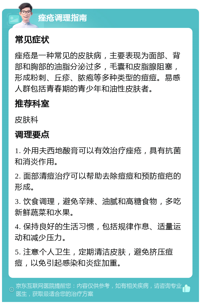 痤疮调理指南 常见症状 痤疮是一种常见的皮肤病，主要表现为面部、背部和胸部的油脂分泌过多，毛囊和皮脂腺阻塞，形成粉刺、丘疹、脓疱等多种类型的痘痘。易感人群包括青春期的青少年和油性皮肤者。 推荐科室 皮肤科 调理要点 1. 外用夫西地酸膏可以有效治疗痤疮，具有抗菌和消炎作用。 2. 面部清痘治疗可以帮助去除痘痘和预防痘疤的形成。 3. 饮食调理，避免辛辣、油腻和高糖食物，多吃新鲜蔬菜和水果。 4. 保持良好的生活习惯，包括规律作息、适量运动和减少压力。 5. 注意个人卫生，定期清洁皮肤，避免挤压痘痘，以免引起感染和炎症加重。