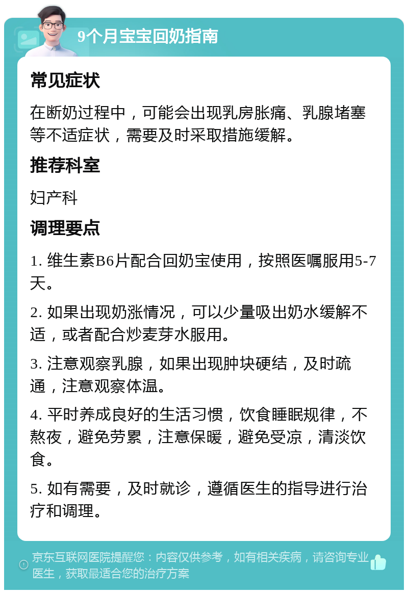 9个月宝宝回奶指南 常见症状 在断奶过程中，可能会出现乳房胀痛、乳腺堵塞等不适症状，需要及时采取措施缓解。 推荐科室 妇产科 调理要点 1. 维生素B6片配合回奶宝使用，按照医嘱服用5-7天。 2. 如果出现奶涨情况，可以少量吸出奶水缓解不适，或者配合炒麦芽水服用。 3. 注意观察乳腺，如果出现肿块硬结，及时疏通，注意观察体温。 4. 平时养成良好的生活习惯，饮食睡眠规律，不熬夜，避免劳累，注意保暖，避免受凉，清淡饮食。 5. 如有需要，及时就诊，遵循医生的指导进行治疗和调理。