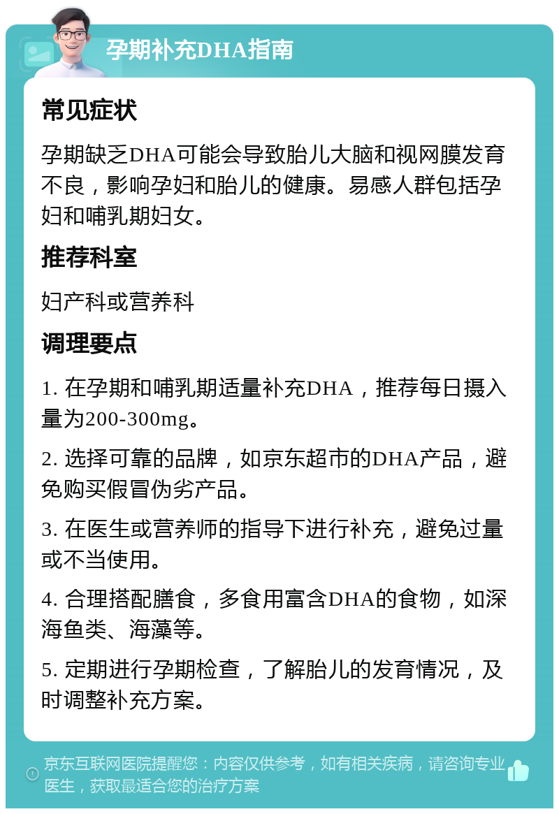 孕期补充DHA指南 常见症状 孕期缺乏DHA可能会导致胎儿大脑和视网膜发育不良，影响孕妇和胎儿的健康。易感人群包括孕妇和哺乳期妇女。 推荐科室 妇产科或营养科 调理要点 1. 在孕期和哺乳期适量补充DHA，推荐每日摄入量为200-300mg。 2. 选择可靠的品牌，如京东超市的DHA产品，避免购买假冒伪劣产品。 3. 在医生或营养师的指导下进行补充，避免过量或不当使用。 4. 合理搭配膳食，多食用富含DHA的食物，如深海鱼类、海藻等。 5. 定期进行孕期检查，了解胎儿的发育情况，及时调整补充方案。