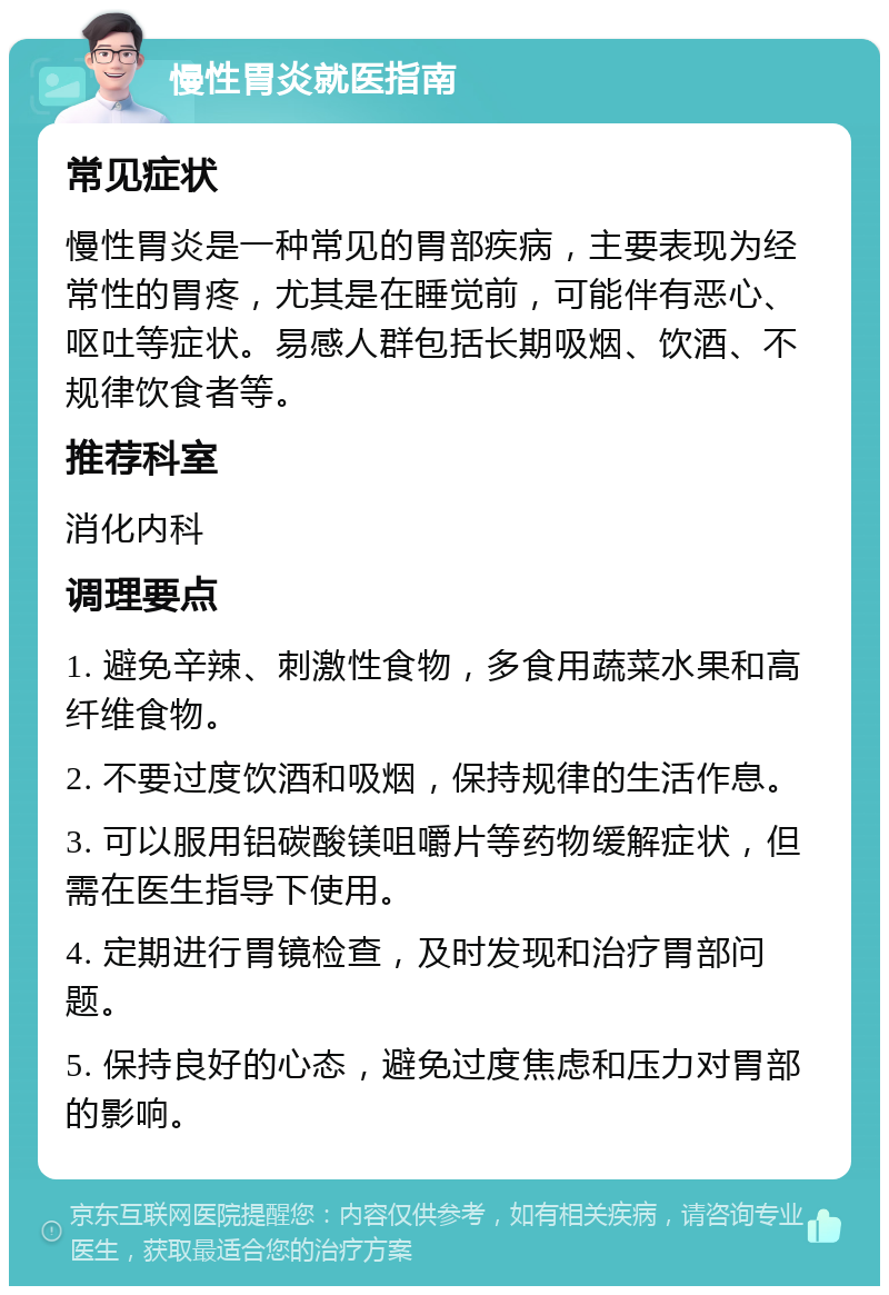 慢性胃炎就医指南 常见症状 慢性胃炎是一种常见的胃部疾病，主要表现为经常性的胃疼，尤其是在睡觉前，可能伴有恶心、呕吐等症状。易感人群包括长期吸烟、饮酒、不规律饮食者等。 推荐科室 消化内科 调理要点 1. 避免辛辣、刺激性食物，多食用蔬菜水果和高纤维食物。 2. 不要过度饮酒和吸烟，保持规律的生活作息。 3. 可以服用铝碳酸镁咀嚼片等药物缓解症状，但需在医生指导下使用。 4. 定期进行胃镜检查，及时发现和治疗胃部问题。 5. 保持良好的心态，避免过度焦虑和压力对胃部的影响。