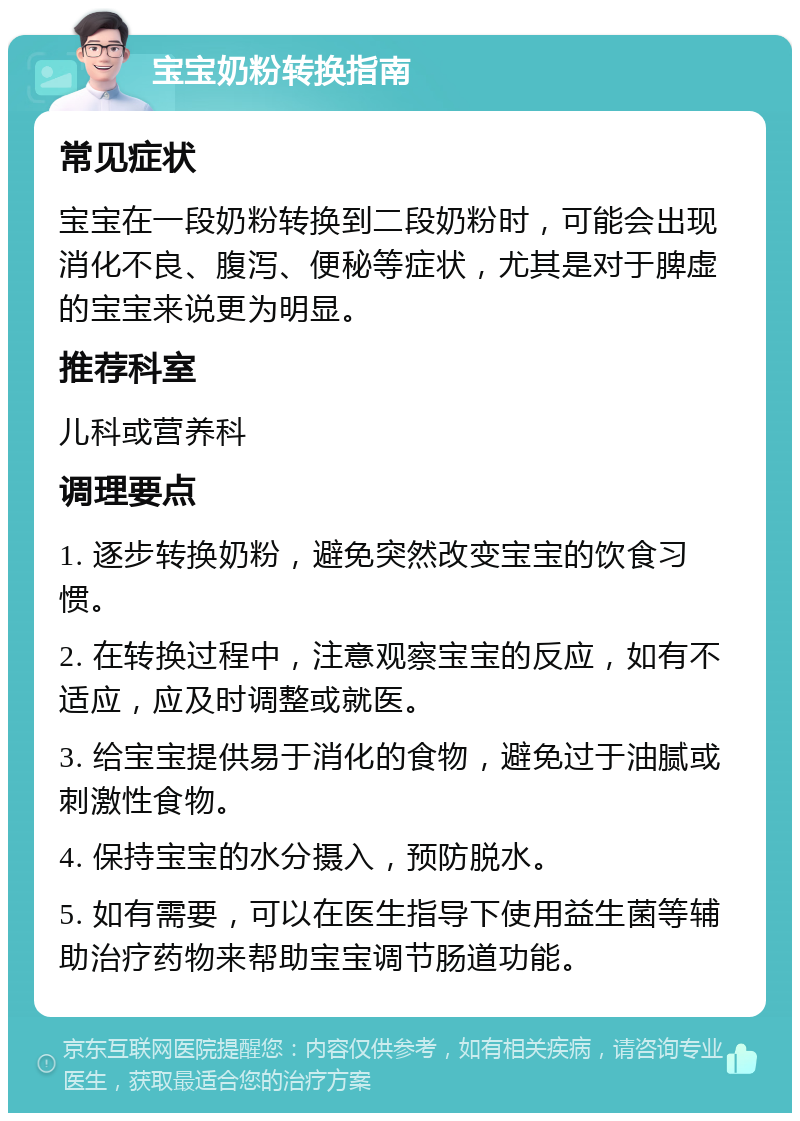 宝宝奶粉转换指南 常见症状 宝宝在一段奶粉转换到二段奶粉时，可能会出现消化不良、腹泻、便秘等症状，尤其是对于脾虚的宝宝来说更为明显。 推荐科室 儿科或营养科 调理要点 1. 逐步转换奶粉，避免突然改变宝宝的饮食习惯。 2. 在转换过程中，注意观察宝宝的反应，如有不适应，应及时调整或就医。 3. 给宝宝提供易于消化的食物，避免过于油腻或刺激性食物。 4. 保持宝宝的水分摄入，预防脱水。 5. 如有需要，可以在医生指导下使用益生菌等辅助治疗药物来帮助宝宝调节肠道功能。