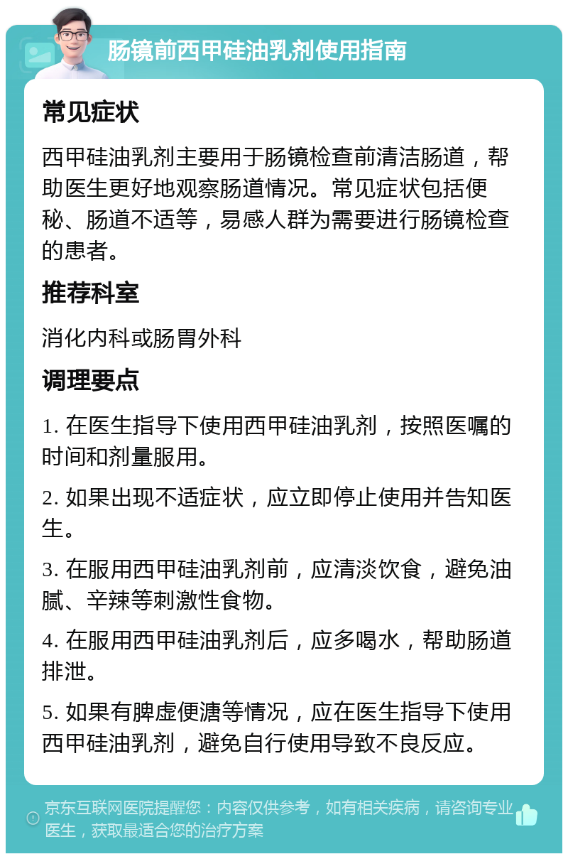 肠镜前西甲硅油乳剂使用指南 常见症状 西甲硅油乳剂主要用于肠镜检查前清洁肠道，帮助医生更好地观察肠道情况。常见症状包括便秘、肠道不适等，易感人群为需要进行肠镜检查的患者。 推荐科室 消化内科或肠胃外科 调理要点 1. 在医生指导下使用西甲硅油乳剂，按照医嘱的时间和剂量服用。 2. 如果出现不适症状，应立即停止使用并告知医生。 3. 在服用西甲硅油乳剂前，应清淡饮食，避免油腻、辛辣等刺激性食物。 4. 在服用西甲硅油乳剂后，应多喝水，帮助肠道排泄。 5. 如果有脾虚便溏等情况，应在医生指导下使用西甲硅油乳剂，避免自行使用导致不良反应。