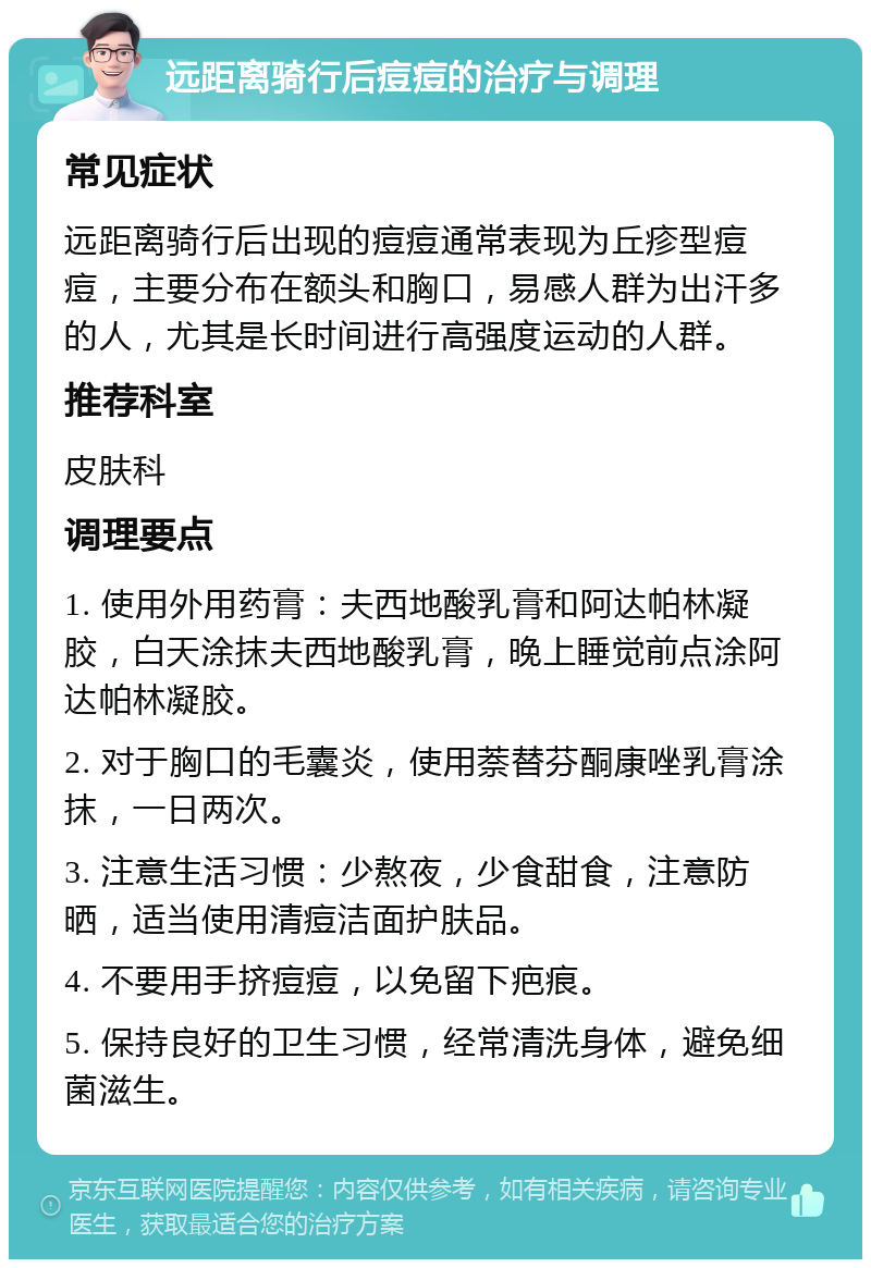 远距离骑行后痘痘的治疗与调理 常见症状 远距离骑行后出现的痘痘通常表现为丘疹型痘痘，主要分布在额头和胸口，易感人群为出汗多的人，尤其是长时间进行高强度运动的人群。 推荐科室 皮肤科 调理要点 1. 使用外用药膏：夫西地酸乳膏和阿达帕林凝胶，白天涂抹夫西地酸乳膏，晚上睡觉前点涂阿达帕林凝胶。 2. 对于胸口的毛囊炎，使用萘替芬酮康唑乳膏涂抹，一日两次。 3. 注意生活习惯：少熬夜，少食甜食，注意防晒，适当使用清痘洁面护肤品。 4. 不要用手挤痘痘，以免留下疤痕。 5. 保持良好的卫生习惯，经常清洗身体，避免细菌滋生。