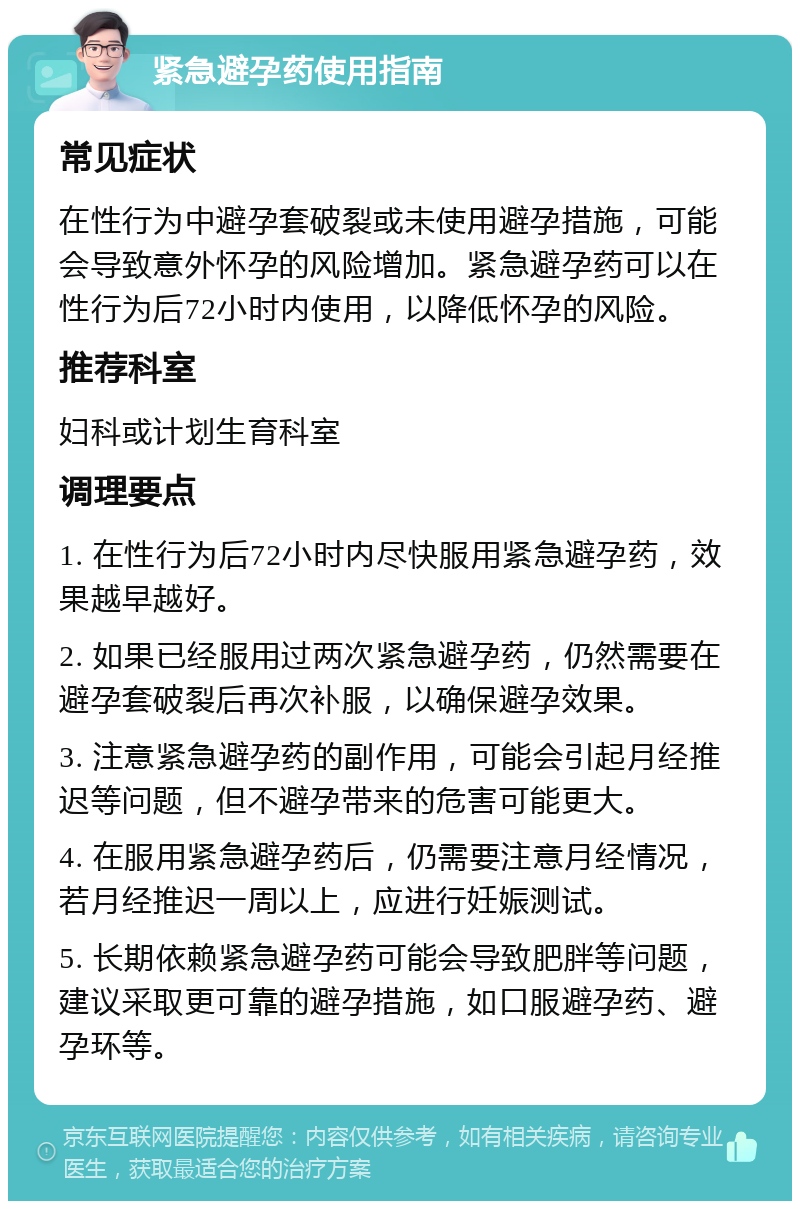 紧急避孕药使用指南 常见症状 在性行为中避孕套破裂或未使用避孕措施，可能会导致意外怀孕的风险增加。紧急避孕药可以在性行为后72小时内使用，以降低怀孕的风险。 推荐科室 妇科或计划生育科室 调理要点 1. 在性行为后72小时内尽快服用紧急避孕药，效果越早越好。 2. 如果已经服用过两次紧急避孕药，仍然需要在避孕套破裂后再次补服，以确保避孕效果。 3. 注意紧急避孕药的副作用，可能会引起月经推迟等问题，但不避孕带来的危害可能更大。 4. 在服用紧急避孕药后，仍需要注意月经情况，若月经推迟一周以上，应进行妊娠测试。 5. 长期依赖紧急避孕药可能会导致肥胖等问题，建议采取更可靠的避孕措施，如口服避孕药、避孕环等。