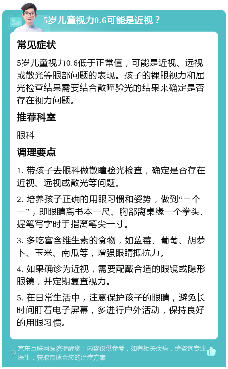 5岁儿童视力0.6可能是近视？ 常见症状 5岁儿童视力0.6低于正常值，可能是近视、远视或散光等眼部问题的表现。孩子的裸眼视力和屈光检查结果需要结合散瞳验光的结果来确定是否存在视力问题。 推荐科室 眼科 调理要点 1. 带孩子去眼科做散瞳验光检查，确定是否存在近视、远视或散光等问题。 2. 培养孩子正确的用眼习惯和姿势，做到“三个一”，即眼睛离书本一尺、胸部离桌缘一个拳头、握笔写字时手指离笔尖一寸。 3. 多吃富含维生素的食物，如蓝莓、葡萄、胡萝卜、玉米、南瓜等，增强眼睛抵抗力。 4. 如果确诊为近视，需要配戴合适的眼镜或隐形眼镜，并定期复查视力。 5. 在日常生活中，注意保护孩子的眼睛，避免长时间盯着电子屏幕，多进行户外活动，保持良好的用眼习惯。