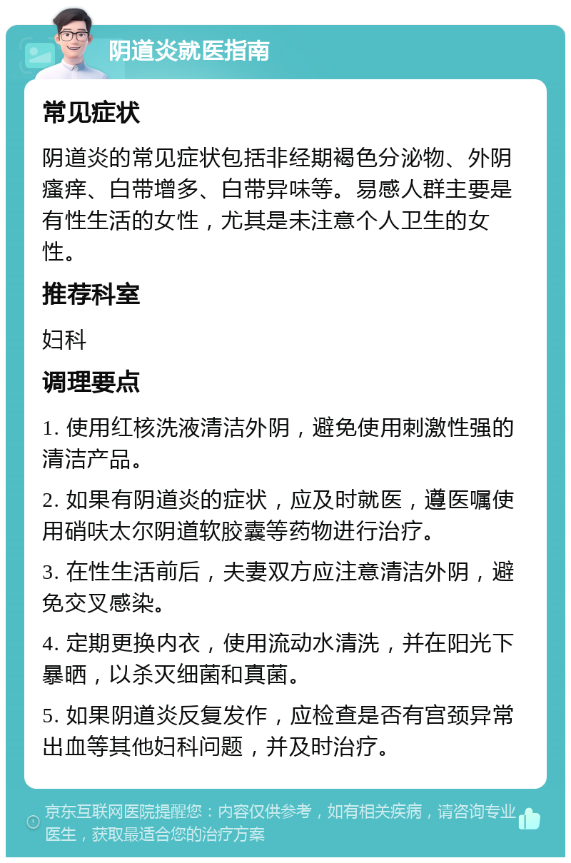 阴道炎就医指南 常见症状 阴道炎的常见症状包括非经期褐色分泌物、外阴瘙痒、白带增多、白带异味等。易感人群主要是有性生活的女性，尤其是未注意个人卫生的女性。 推荐科室 妇科 调理要点 1. 使用红核洗液清洁外阴，避免使用刺激性强的清洁产品。 2. 如果有阴道炎的症状，应及时就医，遵医嘱使用硝呋太尔阴道软胶囊等药物进行治疗。 3. 在性生活前后，夫妻双方应注意清洁外阴，避免交叉感染。 4. 定期更换内衣，使用流动水清洗，并在阳光下暴晒，以杀灭细菌和真菌。 5. 如果阴道炎反复发作，应检查是否有宫颈异常出血等其他妇科问题，并及时治疗。