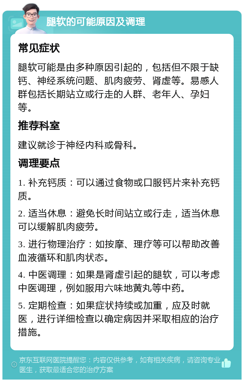 腿软的可能原因及调理 常见症状 腿软可能是由多种原因引起的，包括但不限于缺钙、神经系统问题、肌肉疲劳、肾虚等。易感人群包括长期站立或行走的人群、老年人、孕妇等。 推荐科室 建议就诊于神经内科或骨科。 调理要点 1. 补充钙质：可以通过食物或口服钙片来补充钙质。 2. 适当休息：避免长时间站立或行走，适当休息可以缓解肌肉疲劳。 3. 进行物理治疗：如按摩、理疗等可以帮助改善血液循环和肌肉状态。 4. 中医调理：如果是肾虚引起的腿软，可以考虑中医调理，例如服用六味地黄丸等中药。 5. 定期检查：如果症状持续或加重，应及时就医，进行详细检查以确定病因并采取相应的治疗措施。