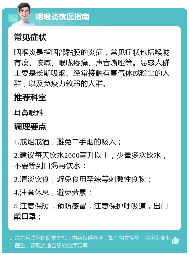 咽喉炎就医指南 常见症状 咽喉炎是指咽部黏膜的炎症，常见症状包括喉咙有痰、咳嗽、喉咙疼痛、声音嘶哑等。易感人群主要是长期吸烟、经常接触有害气体或粉尘的人群，以及免疫力较弱的人群。 推荐科室 耳鼻喉科 调理要点 1.戒烟戒酒，避免二手烟的吸入； 2.建议每天饮水2000毫升以上，少量多次饮水，不要等到口渴再饮水； 3.清淡饮食，避免食用辛辣等刺激性食物； 4.注意休息，避免劳累； 5.注意保暖，预防感冒，注意保护呼吸道，出门戴口罩；