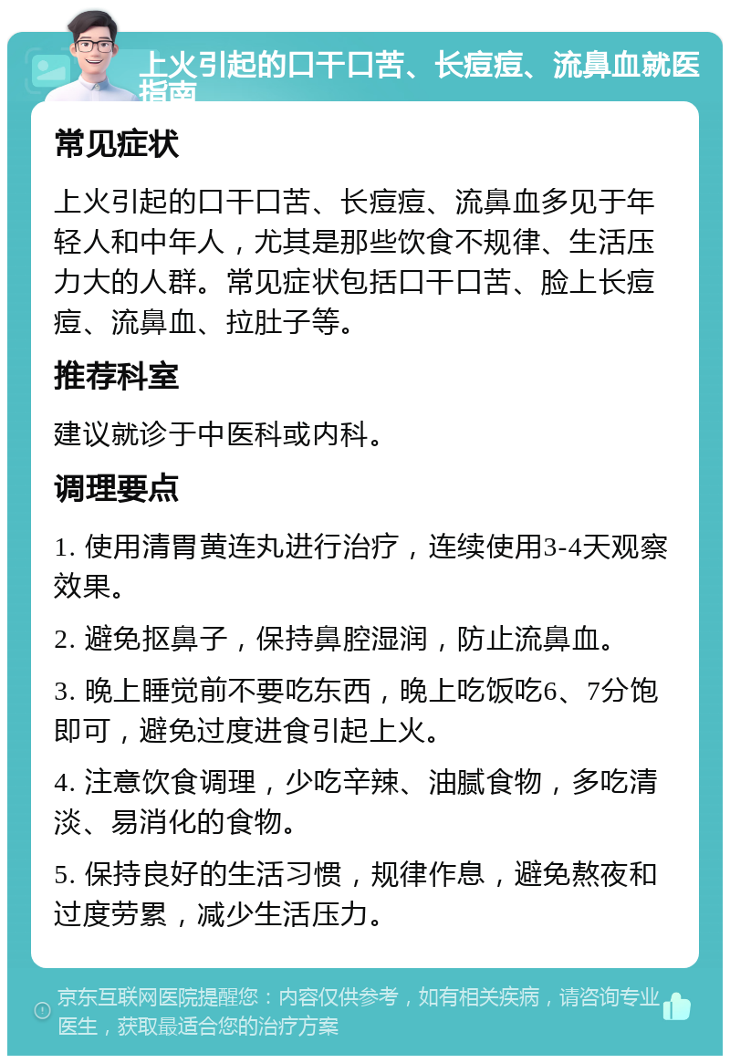 上火引起的口干口苦、长痘痘、流鼻血就医指南 常见症状 上火引起的口干口苦、长痘痘、流鼻血多见于年轻人和中年人，尤其是那些饮食不规律、生活压力大的人群。常见症状包括口干口苦、脸上长痘痘、流鼻血、拉肚子等。 推荐科室 建议就诊于中医科或内科。 调理要点 1. 使用清胃黄连丸进行治疗，连续使用3-4天观察效果。 2. 避免抠鼻子，保持鼻腔湿润，防止流鼻血。 3. 晚上睡觉前不要吃东西，晚上吃饭吃6、7分饱即可，避免过度进食引起上火。 4. 注意饮食调理，少吃辛辣、油腻食物，多吃清淡、易消化的食物。 5. 保持良好的生活习惯，规律作息，避免熬夜和过度劳累，减少生活压力。