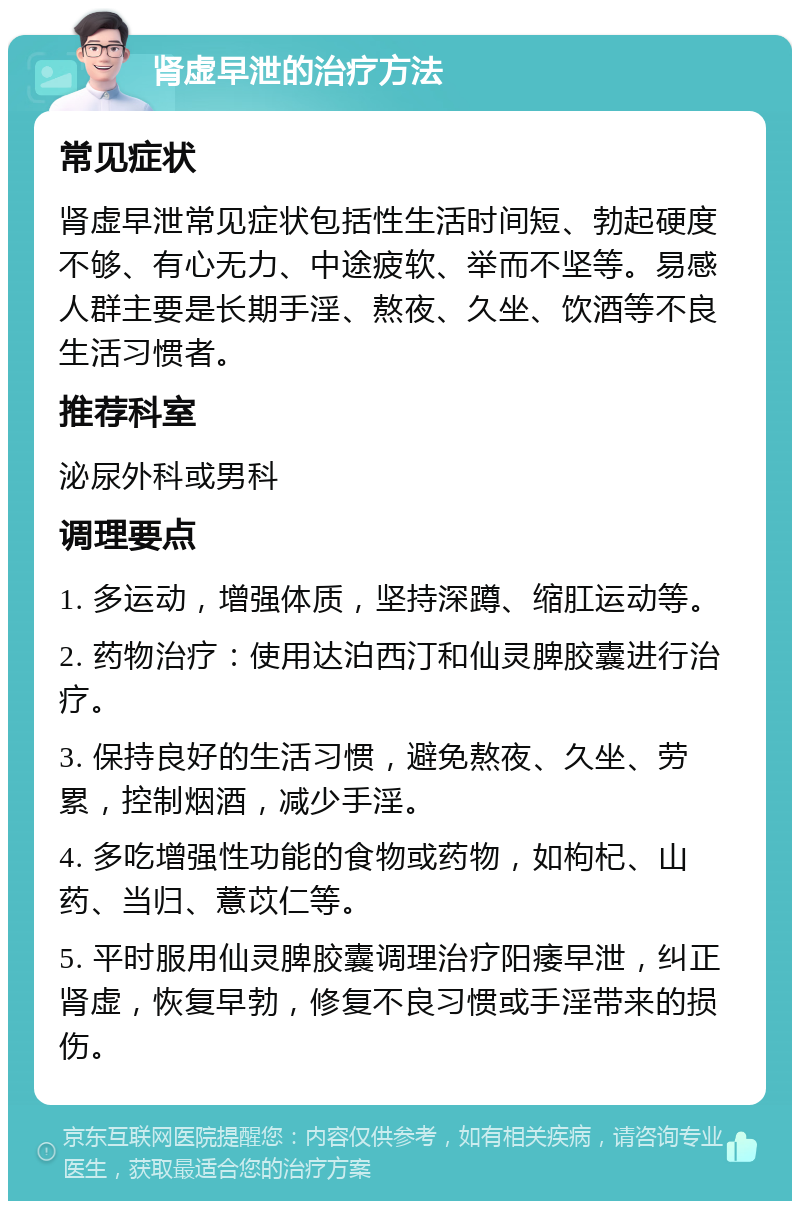 肾虚早泄的治疗方法 常见症状 肾虚早泄常见症状包括性生活时间短、勃起硬度不够、有心无力、中途疲软、举而不坚等。易感人群主要是长期手淫、熬夜、久坐、饮酒等不良生活习惯者。 推荐科室 泌尿外科或男科 调理要点 1. 多运动，增强体质，坚持深蹲、缩肛运动等。 2. 药物治疗：使用达泊西汀和仙灵脾胶囊进行治疗。 3. 保持良好的生活习惯，避免熬夜、久坐、劳累，控制烟酒，减少手淫。 4. 多吃增强性功能的食物或药物，如枸杞、山药、当归、薏苡仁等。 5. 平时服用仙灵脾胶囊调理治疗阳痿早泄，纠正肾虚，恢复早勃，修复不良习惯或手淫带来的损伤。