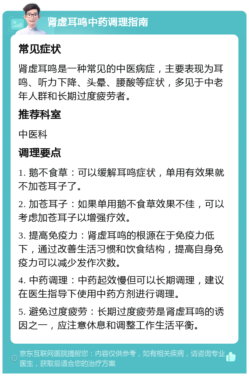 肾虚耳鸣中药调理指南 常见症状 肾虚耳鸣是一种常见的中医病症，主要表现为耳鸣、听力下降、头晕、腰酸等症状，多见于中老年人群和长期过度疲劳者。 推荐科室 中医科 调理要点 1. 鹅不食草：可以缓解耳鸣症状，单用有效果就不加苍耳子了。 2. 加苍耳子：如果单用鹅不食草效果不佳，可以考虑加苍耳子以增强疗效。 3. 提高免疫力：肾虚耳鸣的根源在于免疫力低下，通过改善生活习惯和饮食结构，提高自身免疫力可以减少发作次数。 4. 中药调理：中药起效慢但可以长期调理，建议在医生指导下使用中药方剂进行调理。 5. 避免过度疲劳：长期过度疲劳是肾虚耳鸣的诱因之一，应注意休息和调整工作生活平衡。