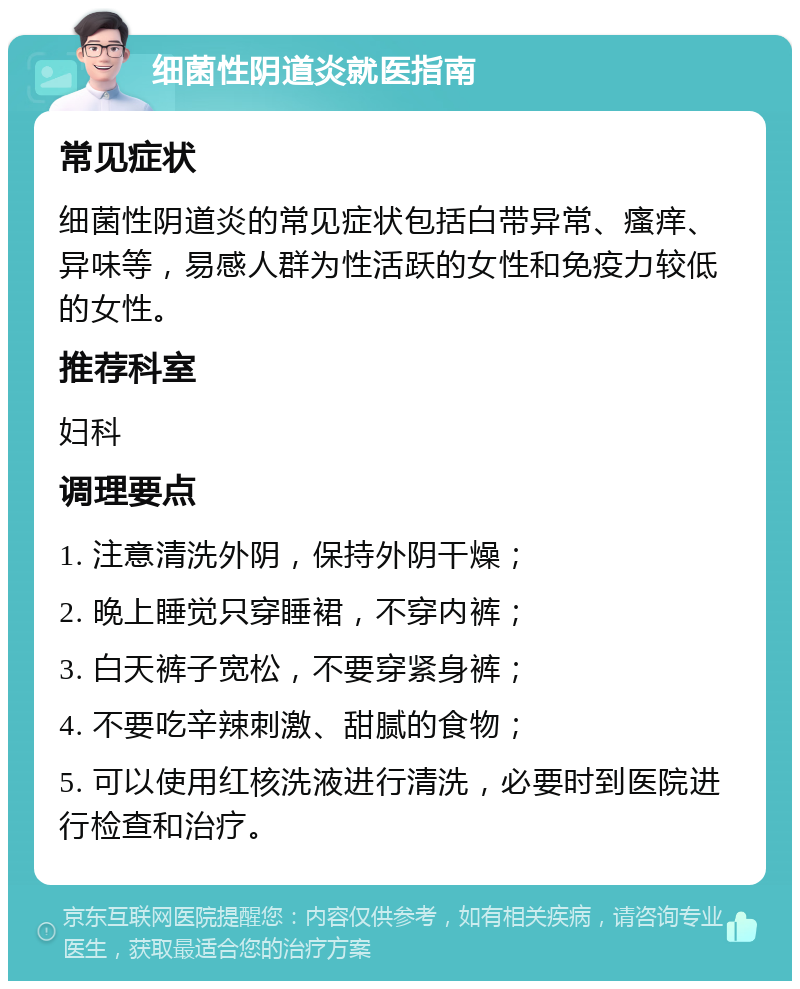 细菌性阴道炎就医指南 常见症状 细菌性阴道炎的常见症状包括白带异常、瘙痒、异味等，易感人群为性活跃的女性和免疫力较低的女性。 推荐科室 妇科 调理要点 1. 注意清洗外阴，保持外阴干燥； 2. 晚上睡觉只穿睡裙，不穿内裤； 3. 白天裤子宽松，不要穿紧身裤； 4. 不要吃辛辣刺激、甜腻的食物； 5. 可以使用红核洗液进行清洗，必要时到医院进行检查和治疗。