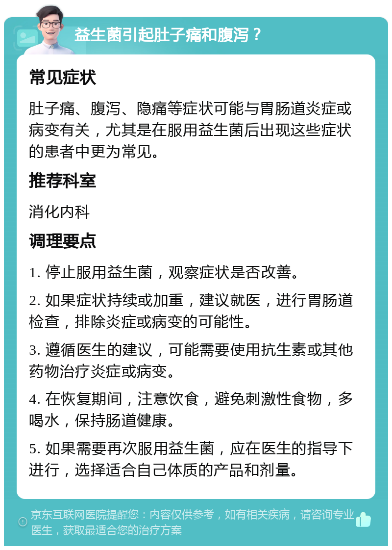 益生菌引起肚子痛和腹泻？ 常见症状 肚子痛、腹泻、隐痛等症状可能与胃肠道炎症或病变有关，尤其是在服用益生菌后出现这些症状的患者中更为常见。 推荐科室 消化内科 调理要点 1. 停止服用益生菌，观察症状是否改善。 2. 如果症状持续或加重，建议就医，进行胃肠道检查，排除炎症或病变的可能性。 3. 遵循医生的建议，可能需要使用抗生素或其他药物治疗炎症或病变。 4. 在恢复期间，注意饮食，避免刺激性食物，多喝水，保持肠道健康。 5. 如果需要再次服用益生菌，应在医生的指导下进行，选择适合自己体质的产品和剂量。