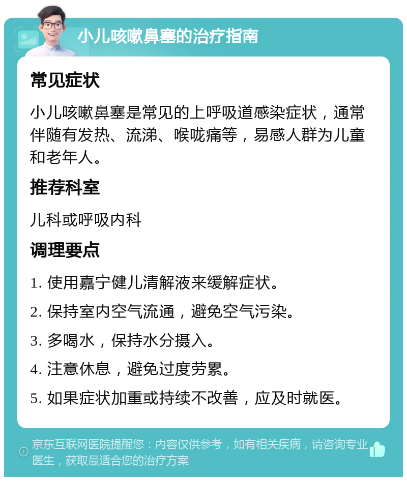 小儿咳嗽鼻塞的治疗指南 常见症状 小儿咳嗽鼻塞是常见的上呼吸道感染症状，通常伴随有发热、流涕、喉咙痛等，易感人群为儿童和老年人。 推荐科室 儿科或呼吸内科 调理要点 1. 使用嘉宁健儿清解液来缓解症状。 2. 保持室内空气流通，避免空气污染。 3. 多喝水，保持水分摄入。 4. 注意休息，避免过度劳累。 5. 如果症状加重或持续不改善，应及时就医。