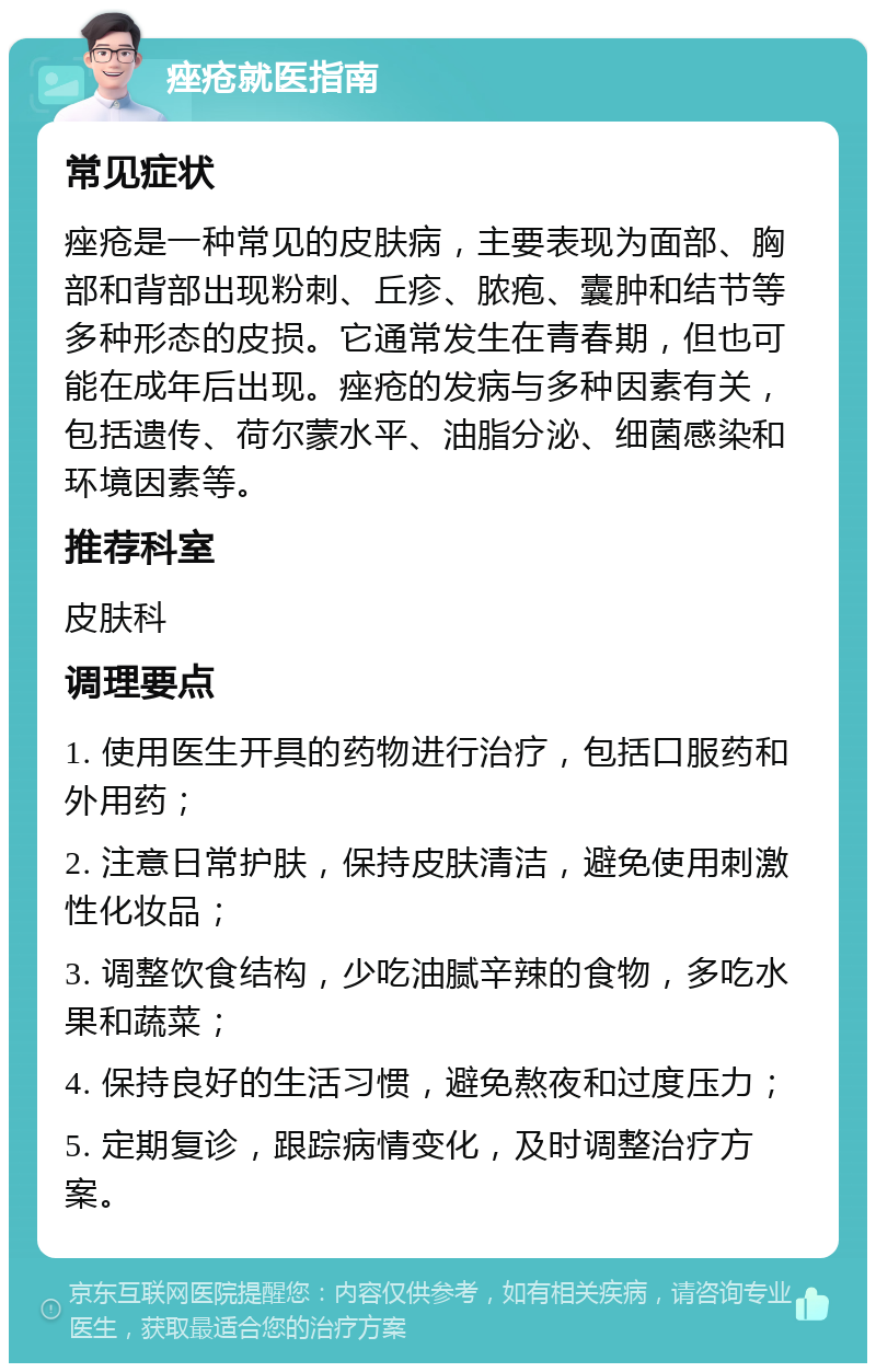 痤疮就医指南 常见症状 痤疮是一种常见的皮肤病，主要表现为面部、胸部和背部出现粉刺、丘疹、脓疱、囊肿和结节等多种形态的皮损。它通常发生在青春期，但也可能在成年后出现。痤疮的发病与多种因素有关，包括遗传、荷尔蒙水平、油脂分泌、细菌感染和环境因素等。 推荐科室 皮肤科 调理要点 1. 使用医生开具的药物进行治疗，包括口服药和外用药； 2. 注意日常护肤，保持皮肤清洁，避免使用刺激性化妆品； 3. 调整饮食结构，少吃油腻辛辣的食物，多吃水果和蔬菜； 4. 保持良好的生活习惯，避免熬夜和过度压力； 5. 定期复诊，跟踪病情变化，及时调整治疗方案。