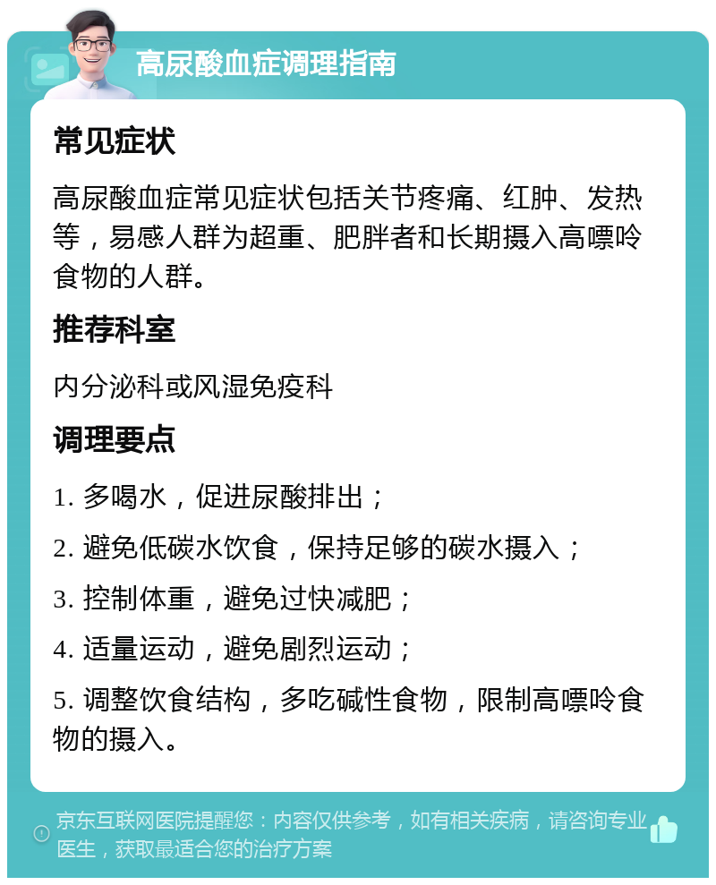 高尿酸血症调理指南 常见症状 高尿酸血症常见症状包括关节疼痛、红肿、发热等，易感人群为超重、肥胖者和长期摄入高嘌呤食物的人群。 推荐科室 内分泌科或风湿免疫科 调理要点 1. 多喝水，促进尿酸排出； 2. 避免低碳水饮食，保持足够的碳水摄入； 3. 控制体重，避免过快减肥； 4. 适量运动，避免剧烈运动； 5. 调整饮食结构，多吃碱性食物，限制高嘌呤食物的摄入。