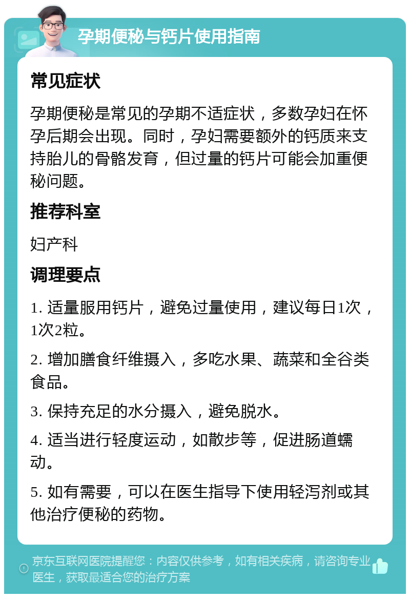 孕期便秘与钙片使用指南 常见症状 孕期便秘是常见的孕期不适症状，多数孕妇在怀孕后期会出现。同时，孕妇需要额外的钙质来支持胎儿的骨骼发育，但过量的钙片可能会加重便秘问题。 推荐科室 妇产科 调理要点 1. 适量服用钙片，避免过量使用，建议每日1次，1次2粒。 2. 增加膳食纤维摄入，多吃水果、蔬菜和全谷类食品。 3. 保持充足的水分摄入，避免脱水。 4. 适当进行轻度运动，如散步等，促进肠道蠕动。 5. 如有需要，可以在医生指导下使用轻泻剂或其他治疗便秘的药物。