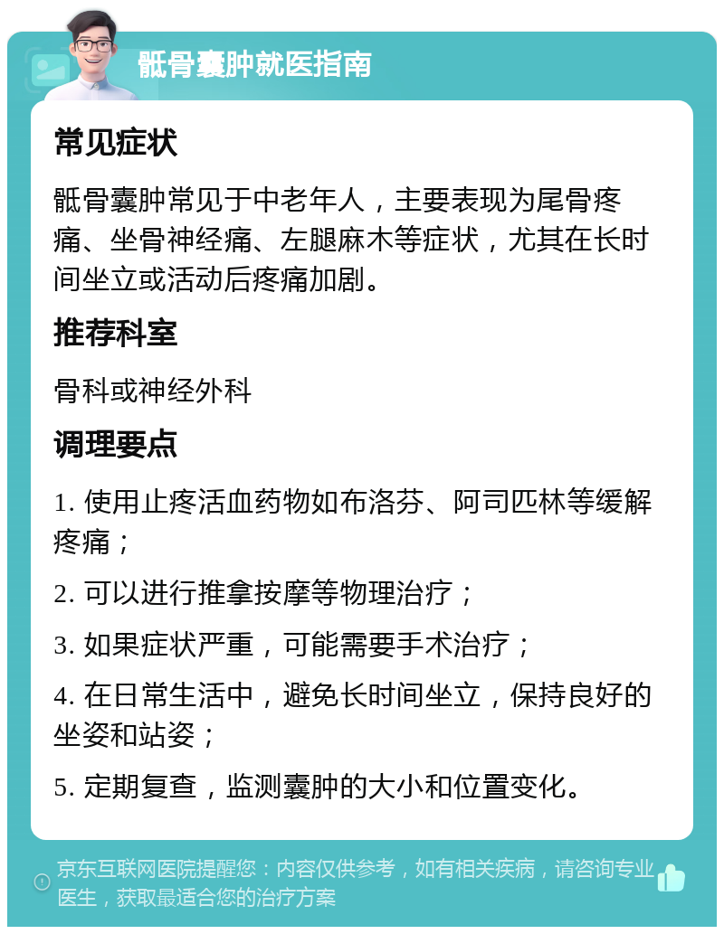 骶骨囊肿就医指南 常见症状 骶骨囊肿常见于中老年人，主要表现为尾骨疼痛、坐骨神经痛、左腿麻木等症状，尤其在长时间坐立或活动后疼痛加剧。 推荐科室 骨科或神经外科 调理要点 1. 使用止疼活血药物如布洛芬、阿司匹林等缓解疼痛； 2. 可以进行推拿按摩等物理治疗； 3. 如果症状严重，可能需要手术治疗； 4. 在日常生活中，避免长时间坐立，保持良好的坐姿和站姿； 5. 定期复查，监测囊肿的大小和位置变化。