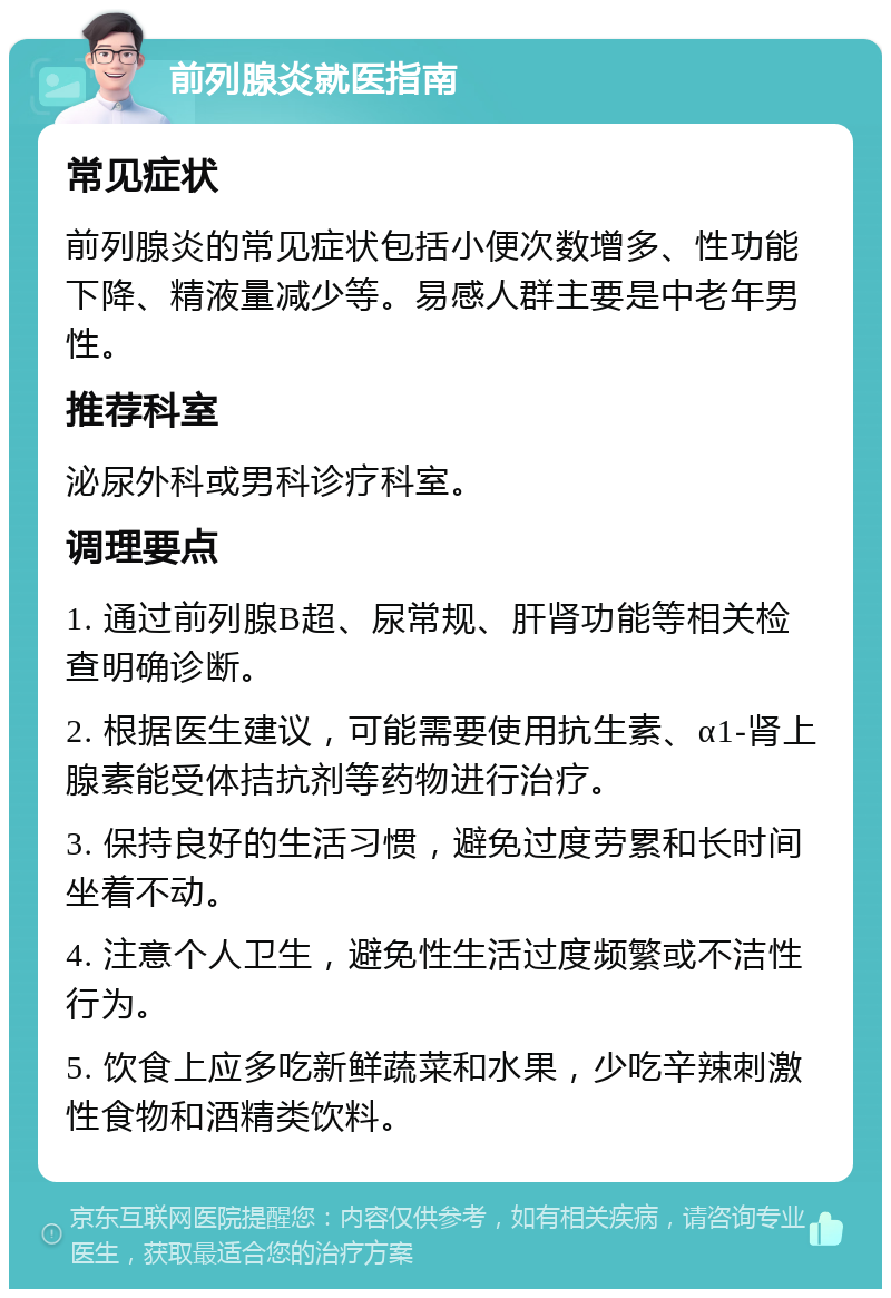 前列腺炎就医指南 常见症状 前列腺炎的常见症状包括小便次数增多、性功能下降、精液量减少等。易感人群主要是中老年男性。 推荐科室 泌尿外科或男科诊疗科室。 调理要点 1. 通过前列腺B超、尿常规、肝肾功能等相关检查明确诊断。 2. 根据医生建议，可能需要使用抗生素、α1-肾上腺素能受体拮抗剂等药物进行治疗。 3. 保持良好的生活习惯，避免过度劳累和长时间坐着不动。 4. 注意个人卫生，避免性生活过度频繁或不洁性行为。 5. 饮食上应多吃新鲜蔬菜和水果，少吃辛辣刺激性食物和酒精类饮料。