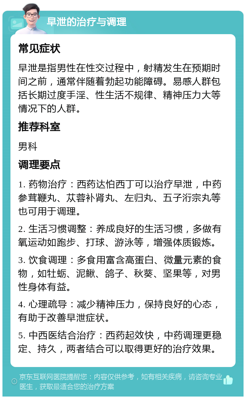 早泄的治疗与调理 常见症状 早泄是指男性在性交过程中，射精发生在预期时间之前，通常伴随着勃起功能障碍。易感人群包括长期过度手淫、性生活不规律、精神压力大等情况下的人群。 推荐科室 男科 调理要点 1. 药物治疗：西药达怕西丁可以治疗早泄，中药参茸鞭丸、苁蓉补肾丸、左归丸、五子洐宗丸等也可用于调理。 2. 生活习惯调整：养成良好的生活习惯，多做有氧运动如跑步、打球、游泳等，增强体质锻炼。 3. 饮食调理：多食用富含高蛋白、微量元素的食物，如牡蛎、泥鳅、鸽子、秋葵、坚果等，对男性身体有益。 4. 心理疏导：减少精神压力，保持良好的心态，有助于改善早泄症状。 5. 中西医结合治疗：西药起效快，中药调理更稳定、持久，两者结合可以取得更好的治疗效果。